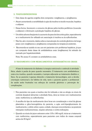 ATENÇÃO À SAÚDE DO ADULTO – HIPERTENSÃO E DIABETES




     5. TIAZOLIDINEDIONAS
      Esta classe de agentes engloba dois compostos: rosiglitazona, e pioglitazona.
      Atuam aumentando a sensibilidade à ação da insulina no tecido muscular, hepático
       e adiposo.
      Dessa forma, favorecem o consumo de glicose pelos tecidos periféricos (muscular
       e adiposo) e diminuem a produção hepática de glicose.
      Um efeito adverso freqüente é o aumento de peso de dois a três quilos, especialmente
       se o medicamento for utilizado em associação à insulina ou às sulfoniluréias.
      Não há, até o momento, dados sobre a manutenção do controle glicêmico de longo
       prazo com rosiglitazona e pioglitazona comparadas às terapias já existentes.
      Recomenda-se cautela no seu uso em pacientes com problemas hepáticos, já que
       um composto desta classe de antidiabéticos orais (troglitazona) foi retirado do
       mercado por hepatotoxicidade.
        Nota: No anexo V, constam os antidiabéticos orais.

      O TRATAMENTO COM MEDICAMENTOS ANTIDIABÉTICOS ORAIS


          A base do tratamento do diabetes é a terapia nutricional e o estímulo à atividade
  física, aliado à perda de peso quando necessário. O tratamento com antidiabéticos
  orais e/ou insulina, quando necessário, é sempre adjuvante ao tratamento dietético e
  físico. Se ao paciente é apenas oferecido o tratamento farmacológico, sem a devida
  orientação nutricional e de hábitos de vida, tanto o paciente quanto o profissional
  de saúde serão frustrados nos esforços de controle glicêmico e prevenção de
  complicações.


      Nos pacientes nos quais a insulina não foi indicada e não se atingiu os níveis de
       controle desejável alimentar e atividade física, deve-se iniciar com medicamentos
       orais: metformina ou sulfoniluréias.
      A escolha do tipo de medicamento deve levar em consideração o nível da glicose
       plasmática e glico-hemoglobina do paciente, a ação anti-hiperglicemiante do
       medicamento, o efeito sobre o peso, a idade, doenças concomitantes e as possíveis
       interações medicamentosas, reações adversas e contra-indicações.
      Quando os níveis de jejum estiverem entre 110 e 140 mg/dl, inicia-se o tratamento
       com metformina, especialmente para pacientes com índice de massa corporal
       acima de 25 kg/m2.


                                             90
 
