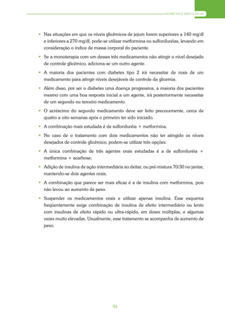 DIABETES MELLITUS




 Nas situações em que os níveis glicêmicos de jejum forem superiores a 140 mg/dl
  e inferiores a 270 mg/dl, pode-se utilizar metformina ou sulfoniluréias, levando em
  consideração o índice de massa corporal do paciente.
 Se a monoterapia com um desses três medicamentos não atingir o nível desejado
  de controle glicêmico, adiciona-se um outro agente.
 A maioria dos pacientes com diabetes tipo 2 irá necessitar de mais de um
  medicamento para atingir níveis desejáveis de controle da glicemia.
 Além disso, por ser o diabetes uma doença progressiva, a maioria dos pacientes
  mesmo com uma boa resposta inicial a um agente, irá posteriormente necessitar
  de um segundo ou terceiro medicamento.
 O acréscimo do segundo medicamento deve ser feito precocemente, cerca de
  quatro a oito semanas após o primeiro ter sido iniciado.
 A combinação mais estudada é de sulfoniluréia + metformina.
 No caso de o tratamento com dois medicamentos não ter atingido os níveis
  desejados de controle glicêmico, podem-se utilizar três opções:
 A única combinação de três agentes orais estudadas é a de sulfoniluréia +
  metformina + acarbose;
 Adição de insulina de ação intermediária ao deitar, ou pré-mistura 70/30 no jantar,
  mantendo-se dois agentes orais.
 A combinação que parece ser mais eficaz é a de insulina com metformina, pois
  não levou ao aumento de peso.
 Suspender os medicamentos orais e utilizar apenas insulina. Esse esquema
  freqüentemente exige combinação de insulina de efeito intermediário ou lento
  com insulinas de efeito rápido ou ultra-rápido, em doses múltiplas, e algumas
  vezes muito elevadas. Usualmente, esse tratamento se acompanha de aumento de
  peso.




                                      91
 