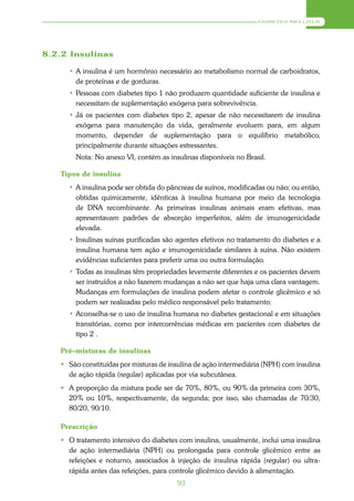 DIABETES MELLITUS




8.2.2 Insulinas

     • A insulina é um hormônio necessário ao metabolismo normal de carboidratos,
       de proteínas e de gorduras.
     • Pessoas com diabetes tipo 1 não produzem quantidade suficiente de insulina e
       necessitam de suplementação exógena para sobrevivência.
     • Já os pacientes com diabetes tipo 2, apesar de não necessitarem de insulina
       exógena para manutenção da vida, geralmente evoluem para, em algum
       momento, depender de suplementação para o equilíbrio metabólico,
       principalmente durante situações estressantes.
       Nota: No anexo VI, contém as insulinas disponíveis no Brasil.

   Tipos de insulina
     • A insulina pode ser obtida do pâncreas de suínos, modificadas ou não; ou então,
       obtidas quimicamente, idênticas à insulina humana por meio da tecnologia
       de DNA recombinante. As primeiras insulinas animais eram efetivas, mas
       apresentavam padrões de absorção imperfeitos, além de imunogenicidade
       elevada.
     • Insulinas suínas purificadas são agentes efetivos no tratamento do diabetes e a
       insulina humana tem ação e imunogenicidade similares à suína. Não existem
       evidências suficientes para preferir uma ou outra formulação.
     • Todas as insulinas têm propriedades levemente diferentes e os pacientes devem
       ser instruídos a não fazerem mudanças a não ser que haja uma clara vantagem.
       Mudanças em formulações de insulina podem afetar o controle glicêmico e só
       podem ser realizadas pelo médico responsável pelo tratamento.
     • Aconselha-se o uso de insulina humana no diabetes gestacional e em situações
       transitórias, como por intercorrências médicas em pacientes com diabetes de
       tipo 2 .

   Pré–misturas de insulinas
    São constituídas por misturas de insulina de ação intermediária (NPH) com insulina
     de ação rápida (regular) aplicadas por via subcutânea.
    A proporção da mistura pode ser de 70%, 80%, ou 90% da primeira com 30%,
     20% ou 10%, respectivamente, da segunda; por isso, são chamadas de 70/30,
     80/20, 90/10.

   Prescrição
    O tratamento intensivo do diabetes com insulina, usualmente, inclui uma insulina
     de ação intermediária (NPH) ou prolongada para controle glicêmico entre as
     refeições e noturno, associados à injeção de insulina rápida (regular) ou ultra-
     rápida antes das refeições, para controle glicêmico devido à alimentação.
                                        93
 