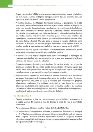 ATENÇÃO À SAÚDE DO ADULTO – HIPERTENSÃO E DIABETES




      Apesar de a insulina NPH e lenta serem usadas como insulinas basais, elas falham
       em mimetizar a insulina endógena, por apresentarem duração inferior a 20 horas
       e picos de ação que podem causar hipoglicemia.
      A insulina glargina, modificação da insulina humana, se precipitaria no tecido
       subcutâneo, resultando em maior tempo de ação e menor incidência de picos de
       ação, com redução dos episódios de hipoglicemia e em melhor controle glicêmico
       com maior comodidade (menos injeções). Entretanto, estudos multicêntricos
       de eficácia, com pacientes com diabetes do tipo 1, utilizando insulina glargina
       associada à insulina regular ou lispro mostrou apenas redução dos episódios de
       hipoglicemia, mas sem melhor controle glicêmico (redução significativa do nível
       de hemoglobina glicada). Ou seja, para se manter o controle glicêmico, seria
       necessária a utilização de insulina glargina associada a duas injeções diárias de
       insulina regular, e mesmo assim com eficácia pior que o uso de insulina NPH.
      As insulinas de ação rápida e ultra-rápida são utilizadas antes das refeições, numa
       tentativa de mimetizar a secreção pós-prandial de insulina.
      A insulina de ação rápida (regular) teria como desvantagem a formação de
       hexâmeros no local de injeção, que retarda sua ação e leva à necessidade de sua
       utilização 30 minutos antes das refeições.
      O desenvolvimento de análogos moleculares de insulina regular deu origem às
       chamadas insulinas de ação ultra-rápida, insulina lispro e insulina aspart, que
       teriam como vantagem sobre a insulina regular sua ação mais rápida e posologia
       mais harmônica, o que permitiria o uso logo antes da refeição.
      Até o momento, estudos de meta-análise e revisão sistemática não mostraram
       vantagens dos análogos de insulina sobre o uso da insulina regular. Em meta-
       análise publicada em junho de 2005 e realizada por consultores dos próprios
       laboratórios produtores dos análogos ultra-rápidos, não foram encontradas
       diferenças estatisticamente significantes entre a insulina regular e as insulinas
       ultra-rápidas sobre o controle glicêmico, freqüência de episódios de hipoglicemia,
       qualidade de vida e complicações específicas do diabetes.

     No diabetes tipo 1
      Deve-se considerar: a fase de crescimento em que o diabético se encontra, a
       secreção residual de insulina, a fase da doença, o estilo de vida e a atividade
       profissional.
      As necessidades diárias de insulina variam de 0,5 a 1,0 U/Kg/dia;
      Na puberdade ou na vigência de infecções, a necessidade de insulina pode chegar
       a 1,5 U/Kg/dia e, na prática de atividades físicas, a necessidade pode ser inferior
       a 0,5 U/Kg/dia. Quando o diabético necessitar de mais de 2 U/Kg/dia e mantiver
       glicemia acima de 250 mg/dl, deve-se pensar em resistência insulínica e encaminhar
       ao especialista em Endocrinologia.

                                           94
 