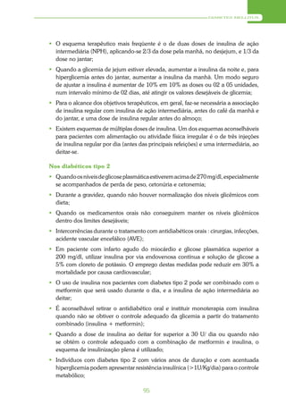 DIABETES MELLITUS




 O esquema terapêutico mais freqüente é o de duas doses de insulina de ação
  intermediária (NPH), aplicando-se 2/3 da dose pela manhã, no desjejum, e 1/3 da
  dose no jantar;
 Quando a glicemia de jejum estiver elevada, aumentar a insulina da noite e, para
  hiperglicemia antes do jantar, aumentar a insulina da manhã. Um modo seguro
  de ajustar a insulina é aumentar de 10% em 10% as doses ou 02 a 05 unidades,
  num intervalo mínimo de 02 dias, até atingir os valores desejáveis de glicemia;
 Para o alcance dos objetivos terapêuticos, em geral, faz-se necessária a associação
  de insulina regular com insulina de ação intermediária, antes do café da manhã e
  do jantar, e uma dose de insulina regular antes do almoço;
 Existem esquemas de múltiplas doses de insulina. Um dos esquemas aconselháveis
  para pacientes com alimentação ou atividade física irregular é o de três injeções
  de insulina regular por dia (antes das principais refeições) e uma intermediária, ao
  deitar-se.

Nos diabéticos tipo 2
 Quando os níveis de glicose plasmática estiverem acima de 270 mg/dl, especialmente
  se acompanhados de perda de peso, cetonúria e cetonemia;
 Durante a gravidez, quando não houver normalização dos níveis glicêmicos com
  dieta;
 Quando os medicamentos orais não conseguirem manter os níveis glicêmicos
  dentro dos limites desejáveis;
 Intercorrências durante o tratamento com antidiabéticos orais : cirurgias, infecções,
  acidente vascular encefálico (AVE);
 Em paciente com infarto agudo do miocárdio e glicose plasmática superior a
  200 mg/dl, utilizar insulina por via endovenosa contínua e solução de glicose a
  5% com cloreto de potássio. O emprego destas medidas pode reduzir em 30% a
  mortalidade por causa cardiovascular;
 O uso de insulina nos pacientes com diabetes tipo 2 pode ser combinado com o
  metformin que será usado durante o dia, e a insulina de ação intermediária ao
  deitar;
 É aconselhável retirar o antidiabético oral e instituir monoterapia com insulina
  quando não se obtiver o controle adequado da glicemia a partir do tratamento
  combinado (insulina + metformin);
 Quando a dose de insulina ao deitar for superior a 30 U/ dia ou quando não
  se obtém o controle adequado com a combinação de metformin e insulina, o
  esquema de insulinização plena é utilizado;
 Indivíduos com diabetes tipo 2 com vários anos de duração e com acentuada
  hiperglicemia podem apresentar resistência insulínica (>1U/Kg/dia) para o controle
  metabólico;

                                       95
 