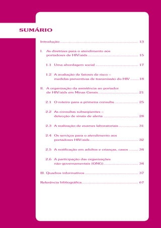 SUMÁRIO
Introdução .................................................................... 13
I. As diretrizes para o atendimento aos
portadores de HIV/aids............................................ 15
1.1 Uma abordagem social ..................................... 17
1.2 A avaliação de fatores de risco –
medidas preventivas de transmissão do HIV ........18
II. A organização da assistência ao portador
de HIV/aids em Minas Gerais................................... 21
2.1 O roteiro para a primeira consulta..................... 25
2.2 As consultas subseqüentes –
detecção de sinais de alerta .............................. 28
2.3 A realização de exames laboratoriais ................. 31
2.4 Os serviços para o atendimento aos
portadores HIV/aids .......................................... 32
2.5 A notificação em adultos e crianças, casos ........ 34
2.6 A participação das organizações
não-governamentais (ONG).............................. 34
III. Quadros informativos .............................................. 37
Referência bibliográfica................................................. 67
 
