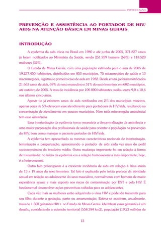 13
INTRODUÇÃO
PREVENÇÃO E ASSISTÊNCIA AO PORTADOR DE HIV/
AIDS NA ATENÇÃO BÁSICA EM MINAS GERAIS
INTRODUÇÃO
A epidemia da aids inicia no Brasil em 1980 e até junho de 2005, 371.827 casos
já foram notificados ao Ministério da Saúde, sendo 251.959 homens (68%) e 118.520
mulheres (32%).
O Estado de Minas Gerais, com uma população estimada para o ano de 2005 de
19.237.450 habitantes, distribuídos em 853 municípios, 75 microrregiões de saúde e 13
macrorregiões, registrou o primeiro caso de aids em 1982. Desde então, já foram notificados
21.663 casos de aids, 69% do sexo masculino e 31% do sexo feminino, em 602 municípios,
até outubro de 2005. A taxa de incidência por 100.000 habitantes oscilou entre 9,0 a 10,6
nos últimos cinco anos.
Apesar de já existirem casos de aids notificados em 2/3 dos municípios mineiros,
apenas cerca de 5% oferecem esse atendimento para portadores de HIV/aids, resultando na
concentração de atendimento em poucos municípios. Nem toda microrregião assistêncial
tem essa assistência.
Essa interiorização da epidemia torna necessária a descentralização da assistência e
uma maior preparação dos profissionais de saúde para orientar a população na prevenção
do HIV, bem como manejar o paciente portador de HIV/aids.
A epidemia tem apresentado as mesmas características nacionais de interiorização,
feminização e pauperização, aproximando o portador de aids cada vez mais do perfil
socioeconômico do brasileiro médio. Outra mudança importante foi em relação à forma
de transmissão: no início da epidemia era a relação homossexual a mais importante; hoje,
é a heterossexual.
Outro fato preocupante é a crescente incidência de aids em relação à faixa etária
de 13 a 19 anos do sexo feminino. Tal fato é explicado pelo início precoce da atividade
sexual em relação ao adolescente do sexo masculino, normalmente com homens de maior
experiência sexual e mais exposto aos riscos de contaminação por DST e pelo HIV. É
fundamental desenvolver ações preventivas voltadas para os adolescentes.
Cada vez mais as mulheres estão adquirindo o vírus HIV e podendo transmitir para
seu filho durante a gestação, parto ou amamentação. Estima-se existirem, anualmente,
mais de 1.500 gestantes HIV+ no Estado de Minas Gerais. Identificar essas gestantes é um
desafio, considerando a extensão territorial (558.384 km2), população (19,23 milhões de
 