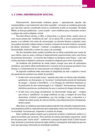 17
AS DIRETRIZES PARA O ATENDIMENTO AOS PORTADORES DE HIV / AIDS
1.1 UMA ABORDAGEM SOCIAL
Historicamente, determinadas moléstias graves – especialmente aquelas não
compreendidas e cujo tratamento não é bem sucedido – tornaram-se metáforas para tudo
que não fosse natural, considerado social ou moralmente errado na sociedade. Na Idade
Média, as doenças epidêmicas – como a peste – eram metáforas para a desordem social e
o colapso das ordens religiosa e moral.
Nos dois últimos séculos, a sífilis, a tuberculose e o câncer foram usados como as
mais novas versões das “metáforas do mal”. Já no século XX, o câncer, particularmente,
passou a ser referido (nos meios de comunicação, no discurso literário e popular) como
uma espécie de poder maligno caótico e irrestrito, exclusivo do mundo moderno, composto
de células “primitivas”, “atávicas”, “caóticas” e energéticas, que se comportam de forma
descontrolada, destruindo a ordem do corpo e da sociedade.
Um dos resultados desse modelo moralista são as idéias sustentadas por muitas de
suas vítimas, para as quais a doença é freqüentemente experimentada como uma forma
de possessão demoníaca – os tumores são malignos ou benignos como forças – e por isso
muitos pacientes se dispõem a procurar curandeiros religiosos para serem exorcizados.
As metáforas dos problemas de saúde trazem consigo uma série de associações
simbólicas, que podem afetar profundamente a maneira como as pessoas percebem a sua
doença e o comportamento de outras pessoas com relação às mesmas.
As seguintes metáforas estão associadas ao diagnóstico de aids e explicam o temor
dos pacientes de revelarem seu estado de portador:
 A aids como uma punição moral – segundo esta visão, as vítimas estão divididas,
geralmente, em dois grupos: os ”inocentes” (contaminados através de transfusões
de sangue – crianças e hemofílicos – e os cônjuges de indivíduos bissexuais ou
de praticantes de sexo extraconjugal) e os “culpados” (homossexuais, bissexuais,
indivíduos promíscuos, profissionais do sexo e usuários de drogas intravenosas).
 A aids como uma praga (inicialmente, foi denominada “praga gay” – imagem
que evoca a “pestilência” ou praga medieval, ou seja, a imagem de uma força
destruidora, invisível e avassaladora, que traz consigo o caos, a desordem e o
colapso da ordem social, da vida em família e dos relacionamentos interpessoais,
dentre outras).
Além disso, as metáforas associadas à palavra aids têm sido utilizadas, freqüentemente,
com propósitos políticos, especialmente para estigmatizar ainda mais determinados grupos
na sociedade: homossexuais, imigrantes e usuários de drogas.
Estas metáforas podem impedir que os pacientes recebam o tratamento médico e o
apoio humanitário que merecem. Num período de estresse psicológico importante, ainda
tem de passar pela “morte social” – isolamento e privação de apoio social. E disto buscam
fugir, tentando o anonimato através do sigilo médico e conseqüente solicitação de que seu
caso não seja sequer informado às autoridades sanitárias.
 