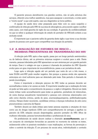 18
ATENÇÃO À SAÚDE DO ADULTO – HIV / AIDS
O paciente procura atendimento nos grandes centros, não só pela estrutura dos
serviços, obtendo uma melhor assistência, mas para assegurar o anonimato, e evitar assim
a “morte social” a que está sujeito, caso seu diagnóstico se torne público.
A equipe de saúde deve estar preparada para lidar com os casos suspeitos e
confirmados de infecção pelo HIV de sua área de abrangência, procurando captar e acolher
estes casos, com total garantia de sigilo da sua condição. A garantia da confidencialidade
no que se refere a qualquer informação de estado de portador de HIV/aids evitará a sua
exclusão social.
É importante que o paciente saiba da garantia deste sigilo e que tome a sua decisão
quanto às pessoas com quem quer compartilhar sua situação de portador.
1.2 A AVALIAÇÃO DE FATORES DE RISCO –
MEDIDAS PREVENTIVAS DE TRANSMISSÃO DO HIV
A infecção pelo HIV, após a fase aguda, passa por um longo período assintomático
ou de latência clínica, até os primeiros sintomas surgirem e evoluir para a aids. Desta
maneira, pessoas infectadas pelo HIV apresentam-se sem sintomas por um grande período
de tempo. Esse é o estágio em que a pessoa é chamada de portadora do HIV. Quando
evolui para um grau importante de imunodeficiência, passa a ser portadora de aids.
Logo após a infecção aguda até um período que varia de um a três meses, o
teste ELISA anti-HIV pode resultar negativo. Isto porque a pessoa ainda não apresenta
anticorpos em nível suficiente para ser detectado pelo teste. Este período é chamado de
janela imunológica.
Como é importante a detecção precoce do HIV, todas as pessoas deverão ser
aconselhadas a testar e ter acesso ao teste. É importante ressaltar que a realização do teste
só pode ser feita após o consentimento da pessoa e o sigilo é obrigatório. Deverá ser dada
maior ênfase neste aconselhamento para testar as gestantes, portadores de tuberculose,
de outra doença sexualmente transmissível e pessoas com sintomas relacionados com
aids como diarréia crônica, perda de peso, anemia/plaquetopenia, polilinfoadenopatia
crônica, Herpes Zoster recorrente, candidíase crônica e doenças indicativas de aids como
pneumocistose e sarcoma de Kaposi.
Também deverá ser dada ênfase para testar pessoas expostas a situações de risco
como uso de drogas injetáveis (UDI) com compartilhamento de seringas e agulhas ou
parceiro de UDI; relações sexuais desprotegidas; parceiro portador de HIV; filhos de
mulheres infectadas; pessoas hemotransfundidas e profissionais do sexo.
Os profissionais de saúde devem realizar o chamado aconselhamento, que é
um conjunto de orientações fornecidas ao paciente no momento de solicitar os testes,
esclarecendo sobre os possíveis resultados e suas implicações, as formas de prevenção e
sobre o controle da infecção. É um processo de escuta ativa, individualizado e centrado
 