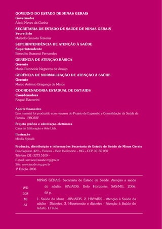 WD
308
MI
AT
MINAS GERAIS. Secretaria de Estado de Saúde. Atenção a saúde
do adulto: HIV/AIDS. Belo Horizonte: SAS/MG, 2006.
68 p.
1. Saúde do idoso -HIV/AIDS. 2. HIV/AIDS - Atenção à Saúde da
adulto - Diabetes. 3. Hipertensão e diabetes - Atenção à Saúde do
Adulto. I.Título.
GOVERNO DO ESTADO DE MINAS GERAIS
Governador
Aécio Neves da Cunha
SECRETARIA DE ESTADO DE SAÚDE DE MINAS GERAIS
Secretário
Marcelo Gouvêa Teixeira
SUPERINTENDÊNCIA DE ATENÇÃO À SAÚDE
Superintendente
Benedito Scaranci Fernandes
GERÊNCIA DE ATENÇÃO BÁSICA
Gerente
Maria Rizoneide Negreiros de Araújo
GERÊNCIA DE NORMALIZAÇÃO DE ATENÇÃO À SAÚDE
Gerente
Marco Antônio Bragança de Matos
COORDENADORIA ESTADUAL DE DST/AIDS
Coordenadora
Raquel Baccarini
Aporte financeiro
Este material foi produzido com recursos do Projeto de Expansão e Consolidação da Saúde da
Família - PROESF
Projeto gráfico e editoração eletrônica
Casa de Editoração e Arte Ltda.
Ilustração
Mirella Spinelli
Produção, distribuição e informações Secretaria de Estado de Saúde de Minas Gerais
Rua Sapucaí, 429 – Floresta – Belo Horizonrte – MG – CEP 30150 050
Telefone (31) 3273.5100 –
E-mail: secr.ses@saude.mg.gov.br
Site: www.saude.mg.gov.br
1ª Edição. 2006Aut
 
