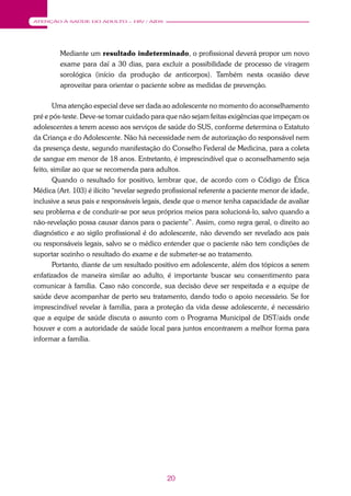 20
ATENÇÃO À SAÚDE DO ADULTO – HIV / AIDS
Mediante um resultado indeterminado, o profissional deverá propor um novo
exame para daí a 30 dias, para excluir a possibilidade de processo de viragem
sorológica (início da produção de anticorpos). Também nesta ocasião deve
aproveitar para orientar o paciente sobre as medidas de prevenção.
Uma atenção especial deve ser dada ao adolescente no momento do aconselhamento
pré e pós-teste. Deve-se tomar cuidado para que não sejam feitas exigências que impeçam os
adolescentes a terem acesso aos serviços de saúde do SUS, conforme determina o Estatuto
da Criança e do Adolescente. Não há necessidade nem de autorização do responsável nem
da presença deste, segundo manifestação do Conselho Federal de Medicina, para a coleta
de sangue em menor de 18 anos. Entretanto, é imprescindível que o aconselhamento seja
feito, similar ao que se recomenda para adultos.
Quando o resultado for positivo, lembrar que, de acordo com o Código de Ética
Médica (Art. 103) é ilícito “revelar segredo profissional referente a paciente menor de idade,
inclusive a seus pais e responsáveis legais, desde que o menor tenha capacidade de avaliar
seu problema e de conduzir-se por seus próprios meios para solucioná-lo, salvo quando a
não-revelação possa causar danos para o paciente”. Assim, como regra geral, o direito ao
diagnóstico e ao sigilo profissional é do adolescente, não devendo ser revelado aos pais
ou responsáveis legais, salvo se o médico entender que o paciente não tem condições de
suportar sozinho o resultado do exame e de submeter-se ao tratamento.
Portanto, diante de um resultado positivo em adolescente, além dos tópicos a serem
enfatizados de maneira similar ao adulto, é importante buscar seu consentimento para
comunicar à família. Caso não concorde, sua decisão deve ser respeitada e a equipe de
saúde deve acompanhar de perto seu tratamento, dando todo o apoio necessário. Se for
imprescindível revelar à família, para a proteção da vida desse adolescente, é necessário
que a equipe de saúde discuta o assunto com o Programa Municipal de DST/aids onde
houver e com a autoridade de saúde local para juntos encontrarem a melhor forma para
informar a família.
 