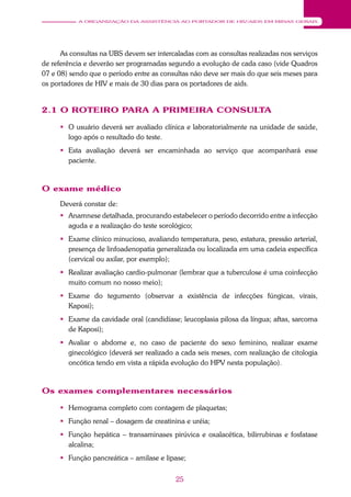 25
A ORGANIZAÇÃO DA ASSISTÊNCIA AO PORTADOR DE HIV/AIDS EM MINAS GERAIS
As consultas na UBS devem ser intercaladas com as consultas realizadas nos serviços
de referência e deverão ser programadas segundo a evolução de cada caso (vide Quadros
07 e 08) sendo que o período entre as consultas não deve ser mais do que seis meses para
os portadores de HIV e mais de 30 dias para os portadores de aids.
2.1 O ROTEIRO PARA A PRIMEIRA CONSULTA
 O usuário deverá ser avaliado clínica e laboratorialmente na unidade de saúde,
logo após o resultado do teste.
 Esta avaliação deverá ser encaminhada ao serviço que acompanhará esse
paciente.
O exame médico
Deverá constar de:
 Anamnese detalhada, procurando estabelecer o período decorrido entre a infecção
aguda e a realização do teste sorológico;
 Exame clínico minucioso, avaliando temperatura, peso, estatura, pressão arterial,
presença de linfoadenopatia generalizada ou localizada em uma cadeia específica
(cervical ou axilar, por exemplo);
 Realizar avaliação cardio-pulmonar (lembrar que a tuberculose é uma coinfecção
muito comum no nosso meio);
 Exame do tegumento (observar a existência de infecções fúngicas, virais,
Kaposi);
 Exame da cavidade oral (candidíase; leucoplasia pilosa da língua; aftas, sarcoma
de Kaposi);
 Avaliar o abdome e, no caso de paciente do sexo feminino, realizar exame
ginecológico (deverá ser realizado a cada seis meses, com realização de citologia
oncótica tendo em vista a rápida evolução do HPV nesta população).
Os exames complementares necessários
 Hemograma completo com contagem de plaquetas;
 Função renal – dosagem de creatinina e uréia;
 Função hepática – transaminases pirúvica e oxalacética, bilirrubinas e fosfatase
alcalina;
 Função pancreática – amilase e lipase;
 