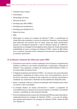 26
ATENÇÃO À SAÚDE DO ADULTO – HIV / AIDS
 Colesterol total e frações;
 Urina Rotina;
 Parasitológico de fezes;
 Glicemia de jejum;
 Sorologia para sífilis (VDRL);
 Sorologia para toxoplasmose;
 Sorologia para Hepatite B e C;
 Raios-X de tórax;
 PPD
 Observação: os exames de contagem de linfócitos T CD4+ e quantificação de
Carga Viral serão solicitados no serviço de referência. Entretanto, uma prioridade
para referenciar esse paciente deve ser dada, ainda que esteja assintomático,
quando no hemograma apresentar o total de linfócitos abaixo de 1.000/mm3
,
especialmente se a dosagem de hemoglobina estiver abaixo de 13 g/dl, pela grande
probabilidade de estar a contagem de linfócitos T-CD4+ abaixo de 200 células/
mm3
e, portanto, necessitar iniciar o tratamento anti-retroviral e as profilaxias para
as infecções oportunistas.
A evolução natural da infecção pelo HIV
 Caracteriza-se por intensa e contínua replicação viral em diversos compartimentos
celulares e anatômicos, que resulta, principalmente, na destruição e disfunção de
linfócitos T que expressam o antígeno de membrana CD4 (linfócitos T-CD4+) e
de outras células do sistema imune.
 A depleção progressiva dos linfócitos T-CD4+, em conjunto com outras alterações
quantitativas e qualitativas do sistema imune, leva à imunodeficiência, que em
sua forma mais grave manifesta-se pelo surgimento de infecções oportunistas e
neoplasias que caracterizam a Síndrome da Imunodeficiência Adquirida (aids).
 Assim, a supressão máxima e contínua da replicação viral é desejável para reduzir
ou reverter o dano imunológico.
 O principal objetivo da terapia anti-retroviral é retardar a progressão da
imunodeficiência e/ou restaurar, tanto quanto possível, a imunidade, aumentando
o tempo e a qualidade de vida da pessoa infectada.
 É recomendada para todos os pacientes infectados pelo HIV que sejam sintomáticos,
independentemente da contagem de linfócitos T-CD4+, e, no caso de adultos,
para aqueles assintomáticos com contagem de linfócitos T-CD4+ abaixo de 200/
mm3
(Quadro 1).
 
