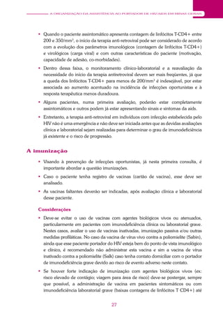 27
A ORGANIZAÇÃO DA ASSISTÊNCIA AO PORTADOR DE HIV/AIDS EM MINAS GERAIS
 Quando o paciente assintomático apresenta contagem de linfócitos T-CD4+ entre
200 e 350/mm3
, o início da terapia anti-retroviral pode ser considerado de acordo
com a evolução dos parâmetros imunológicos (contagem de linfócitos T-CD4+)
e virológicos (carga viral) e com outras características do paciente (motivação,
capacidade de adesão, co-morbidades).
 Dentro dessa faixa, o monitoramento clínico-laboratorial e a reavaliação da
necessidade do início da terapia antiretroviral devem ser mais freqüentes, já que
a queda dos linfócitos T-CD4+ para menos de 200/mm3
é indesejável, por estar
associada ao aumento acentuado na incidência de infecções oportunistas e à
resposta terapêutica menos duradoura.
 Alguns pacientes, numa primeira avaliação, poderão estar completamente
assintomáticos e outros podem já estar apresentando sinais e sintomas da aids.
 Entretanto, a terapia anti-retroviral em indivíduos com infecção estabelecida pelo
HIV não é uma emergência e não deve ser iniciada antes que as devidas avaliações
clínica e laboratorial sejam realizadas para determinar o grau de imunodeficiência
já existente e o risco de progressão.
A imunização
 Visando à prevenção de infecções oportunistas, já nesta primeira consulta, é
importante abordar a questão imunizações.
 Caso o paciente tenha registro de vacinas (cartão de vacina), esse deve ser
analisado.
 As vacinas faltantes deverão ser indicadas, após avaliação clínica e laboratorial
desse paciente.
Considerações
 Deve-se evitar o uso de vacinas com agentes biológicos vivos ou atenuados,
particularmente em pacientes com imunodeficiência clínica ou laboratorial grave.
Nestes casos, avaliar o uso de vacinas inativadas, imunização passiva e/ou outras
medidas profiláticas. No caso da vacina de vírus vivo contra a poliomielite (Sabin),
ainda que esse paciente portador do HIV esteja bem do ponto de vista imunológico
e clínico, é recomendado não administrar esta vacina e sim a vacina de vírus
inativado contra a poliomielite (Salk) caso tenha contato domiciliar com o portador
de imunodeficiência grave devido ao risco de evento adverso neste contato.
 Se houver forte indicação de imunização com agentes biológicos vivos (ex:
risco elevado de contágio; viagem para área de risco) deve-se postergar, sempre
que possível, a administração de vacina em pacientes sintomáticos ou com
imunodeficiência laboratorial grave (baixas contagens de linfócitos T CD4+) até
 