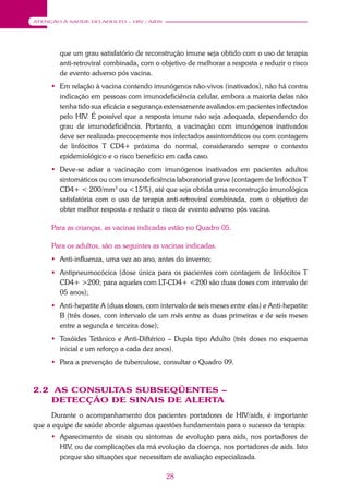 28
ATENÇÃO À SAÚDE DO ADULTO – HIV / AIDS
que um grau satisfatório de reconstrução imune seja obtido com o uso de terapia
anti-retroviral combinada, com o objetivo de melhorar a resposta e reduzir o risco
de evento adverso pós vacina.
 Em relação à vacina contendo imunógenos não-vivos (inativados), não há contra
indicação em pessoas com imunodeficiência celular, embora a maioria delas não
tenha tido sua eficácia e segurança extensamente avaliados em pacientes infectados
pelo HIV. É possível que a resposta imune não seja adequada, dependendo do
grau de imunodeficiência. Portanto, a vacinação com imunógenos inativados
deve ser realizada precocemente nos infectados assintomáticos ou com contagem
de linfócitos T CD4+ próxima do normal, considerando sempre o contexto
epidemiológico e o risco benefício em cada caso.
 Deve-se adiar a vacinação com imunógenos inativados em pacientes adultos
sintomáticos ou com imunodeficiência laboratorial grave (contagem de linfócitos T
CD4+ < 200/mm3
ou <15%), até que seja obtida uma reconstrução imunológica
satisfatória com o uso de terapia anti-retroviral combinada, com o objetivo de
obter melhor resposta e reduzir o risco de evento adverso pós vacina.
Para as crianças, as vacinas indicadas estão no Quadro 05.
Para os adultos, são as seguintes as vacinas indicadas.
 Anti-influenza, uma vez ao ano, antes do inverno;
 Antipneumocócica (dose única para os pacientes com contagem de linfócitos T
CD4+ >200; para aqueles com LT-CD4+ <200 são duas doses com intervalo de
05 anos);
 Anti-hepatite A (duas doses, com intervalo de seis meses entre elas) e Anti-hepatite
B (três doses, com intervalo de um mês entre as duas primeiras e de seis meses
entre a segunda e terceira dose);
 Toxóides Tetânico e Anti-Diftérico – Dupla tipo Adulto (três doses no esquema
inicial e um reforço a cada dez anos).
 Para a prevenção de tuberculose, consultar o Quadro 09.
2.2 AS CONSULTAS SUBSEQÜENTES –
DETECÇÃO DE SINAIS DE ALERTA
Durante o acompanhamento dos pacientes portadores de HIV/aids, é importante
que a equipe de saúde aborde algumas questões fundamentais para o sucesso da terapia:
 Aparecimento de sinais ou sintomas de evolução para aids, nos portadores de
HIV, ou de complicações da má evolução da doença, nos portadores de aids. Isto
porque são situações que necessitam de avaliação especializada.
 