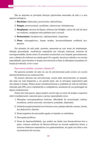30
ATENÇÃO À SAÚDE DO ADULTO – HIV / AIDS
São as seguintes as principais doenças oportunistas associadas aà aids e a seus
agentes etiológicos:
1. Bactérias: tuberculose, pneumonias, salmoneloses;
2. Fungos: pneumocistose, candidíase, criptococose, histoplasmose;
3. Neoplasias: sarcoma de Kaposi, linfomas não Hodgkin, câncer de colo de útero
em mulheres, neoplasias intra-epiteliais anal e cervical;
4. Protozoários: toxoplasmose, criptosporidiose, isosporíase;
5. Virus: citomegalovírus, herpes simples, leucoencefalopatia multifocal pro-
gressiva.
Um portador de aids pode, portanto, apresentar–se com sinais de desidratação,
infecção generalizada, insuficiência respiratória por infecção pulmonar, sintomas de
meningoencefalite, dentre outros. É necessário encaminhar a um hospital, para tratamento,
com o objetivo de melhorar seu estado geral. Em seguida, deverá ser referido a um serviço
especializado, para introduzir a terapia anti-retroviral ou fazer as alterações necessárias em
terapia já instituída, se for o caso.
Para maiores detalhes, consultar o Quadro 07.
No paciente portador de aids em uso de anti-retrovirais pode ocorrer um evento
adverso/intolerância aos medicamentos.
Os eventos adversos aos anti-retrovirais, muitos deles desconhecidos no passado,
são cada vez mais freqüentes e, em grande parte, são os principais responsáveis pela
não adesão à terapia. Podem piorar consideravelmente a qualidade de vida do indivíduo
infectado pelo HIV, como a lipodistrofia e a dislipidemia, resultantes do uso prolongado de
alguns medicamentos.
Outros são mais graves, alguns podem ocorrer logo no início da terapia e requerem
referir imediatamente o paciente para o serviço especializado como:
1. Alterações neuropsiquiátricas (tonturas, dificuldade de concentração, insônia,
sonolência, sonhos anormais, nervosismo, ansiedade, depressão);
2. Intolerância gastrointestinal com sintomas como: paladar alterado, náusea, vômito,
dor abdominal e diarréia;
3. Sinais sugestivos de pancreatite aguda ou hepatite ou nefrolitíase;
4. Neuropatia periférica;
5. Sinais de hipersensibilidade, que podem ser desde uma farmacodermia leve a
grave, inclusive síndrome de Stevens-Johnson ou necrose epidérmica tóxica, a
sintomas sistêmicos respiratórios e/ou gastrointestinais, em geral com febre e sem
acometimento de mucosas.
 