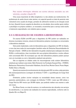 31
A ORGANIZAÇÃO DA ASSISTÊNCIA AO PORTADOR DE HIV/AIDS EM MINAS GERAIS
Para maiores informações referentes aos eventos adversos associados aos anti-
retrovirais, consultar o Quadro 08.
Uma causa importante de falha terapêutica é a não adesão aos medicamentos. Os
profissionais de saúde devem estar atentos, em especial quando se trata de paciente mais
vulnerável como usuário de drogas, portador de sofrimento mental ou em situação social
de risco. Quando houver suspeita de abandono ou má adesão, deve receber apoio médico
e psicológico na própria unidade e, se necessário, encaminhar para o serviço onde recebe
o tratamento especializado, com relatório para a equipe.
2.3 A REALIZAÇÃO DE EXAMES LABORATORIAIS
Os exames ELISA anti-HIV para o diagnóstico do HIV podem ser realizados em
diversos municípios mineiros, através de laboratórios próprios municipais ou conveniados
e laboratórios estaduais.
Está sendo implantada a rede de laboratórios para o diagnóstico do HIV do Estado,
e nove das treze sedes de macrorregiões (também sedes de Diretorias Descentralizadas de
Atenção à Saúde – DADS) já têm laboratório de gestão estadual para realização dos testes
ELISA e confirmatórios, doze municípios têm seus próprios laboratórios e muitos utilizam
rede conveniada SUS. Os municípios que não têm laboratórios próprios podem pactuar
com um município ou com o laboratório estadual mais próximo.
São as seguintes as cidades sedes de macrorregionais onde existem laboratórios
estaduais que realizam esses testes: Belo Horizonte (na Fundação Ezequiel Dias – FUNED);
Barbacena; Diamantina; Governador Valadares; Juiz de Fora; Montes Claros; Pouso Alegre;
Teófilo Otoni e Uberaba.
Quanto aos exames de monitoramento da infecção pelo HIV, na rotina, estão previstos
três exames/paciente/ano (contagem de linfócitos T CD4+ e quantificação de Carga Viral
do HIV).
Entretanto, podem ocorrer variações na necessidade desses exames, como nos
pacientes assintomáticos, com contagem de linfócitos T CD4+ maior que 500 células e
Carga Viral do HIV menor que 30.000 cópias, que poderão realizar seus exames a cada
seis meses.
Em Minas Gerais, as cotas de exames e os medicamentos são alocados nos serviços
de atendimento, e os exames são realizados de maneira regionalizada, conforme está no
Quadro 06 e no Mapa 01.
 