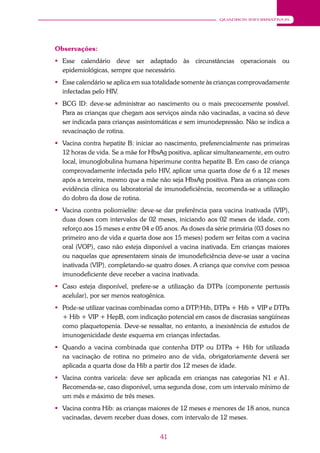 41
QUADROS INFORMATIVOS
Observações:
 Esse calendário deve ser adaptado às circunstâncias operacionais ou
epidemiológicas, sempre que necessário.
 Esse calendário se aplica em sua totalidade somente às crianças comprovadamente
infectadas pelo HIV.
 BCG ID: deve-se administrar ao nascimento ou o mais precocemente possível.
Para as crianças que chegam aos serviços ainda não vacinadas, a vacina só deve
ser indicada para crianças assintomáticas e sem imunodepressão. Não se indica a
revacinação de rotina.
 Vacina contra hepatite B: iniciar ao nascimento, preferencialmente nas primeiras
12 horas de vida. Se a mãe for HbsAg positiva, aplicar simultaneamente, em outro
local, imunoglobulina humana hiperimune contra hepatite B. Em caso de criança
comprovadamente infectada pelo HIV, aplicar uma quarta dose de 6 a 12 meses
após a terceira, mesmo que a mãe não seja HbsAg positiva. Para as crianças com
evidência clínica ou laboratorial de imunodeficiência, recomenda-se a utilização
do dobro da dose de rotina.
 Vacina contra poliomielite: deve-se dar preferência para vacina inativada (VIP),
duas doses com intervalos de 02 meses, iniciando aos 02 meses de idade, com
reforço aos 15 meses e entre 04 e 05 anos. As doses da série primária (03 doses no
primeiro ano de vida e quarta dose aos 15 meses) podem ser feitas com a vacina
oral (VOP), caso não esteja disponível a vacina inativada. Em crianças maiores
ou naquelas que apresentarem sinais de imunodeficiência deve-se usar a vacina
inativada (VIP), completando-se quatro doses. A criança que convive com pessoa
imunodeficiente deve receber a vacina inativada.
 Caso esteja disponível, prefere-se a utilização da DTPa (componente pertussis
acelular), por ser menos reatogênica.
 Pode-se utilizar vacinas combinadas como a DTP/Hib, DTPa + Hib + VIP e DTPa
+ Hib + VIP + HepB, com indicação potencial em casos de discrasias sangüíneas
como plaquetopenia. Deve-se ressaltar, no entanto, a inexistência de estudos de
imunogenicidade deste esquema em crianças infectadas.
 Quando a vacina combinada que contenha DTP ou DTPa + Hib for utilizada
na vacinação de rotina no primeiro ano de vida, obrigatoriamente deverá ser
aplicada a quarta dose da Hib a partir dos 12 meses de idade.
 Vacina contra varicela: deve ser aplicada em crianças nas categorias N1 e A1.
Recomenda-se, caso disponível, uma segunda dose, com um intervalo mínimo de
um mês e máximo de três meses.
 Vacina contra Hib: as crianças maiores de 12 meses e menores de 18 anos, nunca
vacinadas, devem receber duas doses, com intervalo de 12 meses.
 