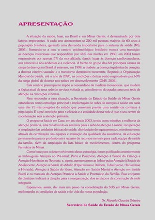 APRESENTAÇÃO
A situação da saúde, hoje, no Brasil e em Minas Gerais, é determinada por dois
fatores importantes. A cada ano acrescentam-se 200 mil pessoas maiores de 60 anos à
população brasileira, gerando uma demanda importante para o sistema de saúde (MS,
2005). Somando-se a isso, o cenário epidemiológico brasileiro mostra uma transição:
as doenças infecciosas que respondiam por 46% das mortes em 1930, em 2003 foram
responsáveis por apenas 5% da mortalidade, dando lugar às doenças cardiovasculares,
aos cânceres e aos acidentes e à violência. À frente do grupo das dez principais causas da
carga de doença no Brasil já estavam, em 1998, o diabete, a doença isquêmica do coração,
a doença cérebro-vascular e o transtorno depressivo recorrente. Segundo a Organização
Mundial de Saúde, até o ano de 2020, as condições crônicas serão responsáveis por 60%
da carga global de doença nos países em desenvolvimento (OMS, 2002).
Este cenário preocupante impõe a necessidade de medidas inovadoras, que mudem
a lógica atual de uma rede de serviços voltada ao atendimento do agudo para uma rede de
atenção às condições crônicas.
Para responder a essa situação, a Secretaria de Estado de Saúde de Minas Gerais
estabeleceu como estratégia principal a implantação de redes de atenção à saúde em cada
uma das 75 microrregiões do estado que permitam prestar uma assistência contínua à
população. E a pré-condição para a eficácia e a eqüidade dessa rede é que o seu centro de
coordenação seja a atenção primária.
O programa Saúde em Casa, em ato desde 2003, tendo como objetivo a melhoria da
atenção primária, está construindo os alicerces para a rede de atenção à saúde: recuperação
e ampliação das unidades básicas de saúde, distribuição de equipamentos, monitoramento
através da certificação das equipes e avaliação da qualidade da assistência, da educação
permanente para os profissionais e repasse de recursos mensais para cada equipe de saúde
da família, além da ampliação da lista básica de medicamentos, dentro do programa
Farmácia de Minas.
Como base para o desenvolvimento dessa estratégia, foram publicadas anteriormente
as linhas-guias Atenção ao Pré-natal, Parto e Puerpério, Atenção à Saúde da Criança e
Atenção Hospitalar ao Neonato, e, agora, apresentamos as linhas-guias Atenção à Saúde do
Adolescente, Atenção à Saúde do Adulto (Hipertensão e Diabete, Tuberculose, Hanseníase
e Hiv/aids), Atenção à Saúde do Idoso, Atenção em Saúde Mental e Atenção em Saúde
Bucal e os manuais da Atenção Primária à Saúde e Prontuário da Família. Esse conjunto
de diretrizes indicará a direção para a reorganização dos serviços e da construção da rede
integrada.
Esperamos, assim, dar mais um passo na consolidação do SUS em Minas Gerais,
melhorando as condições de saúde e de vida da nossa população.
Dr. Marcelo Gouvêa Teixeira
Secretário de Saúde do Estado de Minas Gerais
 