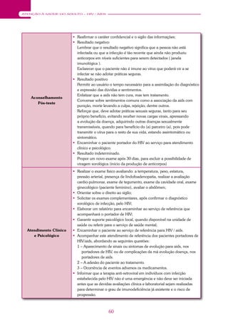 60
ATENÇÃO À SAÚDE DO ADULTO – HIV / AIDS
Aconselhamento
Pós-teste
 Reafirmar o caráter confidencial e o sigilo das informações;
 Resultado negativo:
Lembrar que o resultado negativo significa que a pessoa não está
infectada ou que a infecção é tão recente que ainda não produziu
anticorpos em níveis suficientes para serem detectados ( janela
imunológica ).
Esclarecer que o paciente não é imune ao vírus que poderá vir a se
infectar se não adotar práticas seguras.
 Resultado positivo
Permitir ao usuário o tempo necessário para a assimilação do diagnóstico
e expressão das dúvidas e sentimentos.
Enfatizar que a aids não tem cura, mas tem tratamento.
Conversar sobre sentimentos comuns como a associação da aids com
punição, morte levando a culpa, rejeição, dentre outros.
Reforçar que, deve adotar práticas sexuais seguras, tanto para seu
próprio benefício, evitando receber novas cargas virais, apressando
a evolução da doença, adquirindo outras doenças sexualmente
transmissíveis, quando para benefício do (a) parceiro (a), pois pode
transmitir o vírus para o resto de sua vida, estando assintomático ou
sintomático.
 Encaminhar o paciente portador do HIV ao serviço para atendimento
clínico e psicológico.
 Resultado indeterminado.
Propor um novo exame após 30 dias, para excluir a possibilidade de
viragem sorológica (início da produção de anticorpos)
Atendimento Clínico
e Psicológico
 Realizar o exame físico avaliando: a temperatura, peso, estatura,
pressão arterial, presença de lindofoadenopatia, realizar a avaliação
cardio-pulmonar, exame de tegumento, exame da cavidade oral, exame
ginecológico (paciente feminino), avaliar o abdômen;
 Orientar sobre o direito ao sigilo;
 Solicitar os exames complementares, após confirmar o diagnóstico
sorológico de infecção, pelo HIV;
 Elaborar um relatório para encaminhar ao serviço de referência que
acompanhará o portador de HIV;
 Garantir suporte psicológico local, quando disponível na unidade de
saúde ou referir para o serviço de saúde mental;
 Encaminhar o paciente ao serviço de referência para HIV / aids.
 Acompanhar este atendimento de referência dos pacientes portadores de
HIV/aids, abordando as seguintes questões:
1 – Aparecimento de sinais ou sintomas de evolução para aids, nos
portadores de HIV, ou de complicações da má evolução doença, nos
portadores de aids.
2 – A adesão do paciente ao tratamento.
3 – Ocorrência de eventos adversos os medicamentos.
 Informar que a terapia anti-retroviral em indivíduos com infecção
estabelecida pelo HIV não é uma emergência e não deve ser iniciada
antes que as devidas avaliações clínica e laboratorial sejam realizadas
para determinar o grau de imunodeficiência já existente e o risco de
progressão.
 