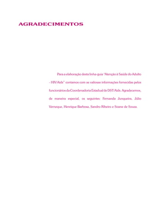 AGRADECIMENTOS
Para a elaboração desta linha-guia “Atenção à Saúde do Adulto
- HIV/Aids” contamos com as valiosas informações fornecidas pelos
funcionários da Coordenadoria Estadual de DST/Aids. Agradecemos,
de maneira especial, os seguintes: Fernanda Junqueira, Júlio
Verneque, Henrique Barbosa, Sandro Ribeiro e Soane de Souza.
 