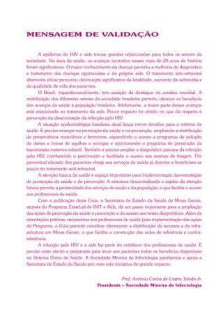 MENSAGEM DE VALIDAÇÃO
A epidemia do HIV e aids trouxe grandes repercussões para todos os setores da
sociedade. Na área da saúde, os avanços ocorridos nesses mais de 20 anos de história
foram significativos. O maior conhecimento da doença permitiu a melhoria do diagnóstico
e tratamento das doenças oportunistas e da própria aids. O tratamento anti-retroviral
altamente eficaz provocou diminuição significativa da letalidade, aumento da sobrevida e
da qualidade de vida dos pacientes.
O Brasil, inquestionavelmente, tem posição de destaque no cenário mundial. A
mobilização dos diferentes setores da sociedade brasileira permitiu oferecer os benefícios
dos avanços da saúde à população brasileira. Infelizmente, a maior parte desses avanços
está relacionada ao tratamento da aids. Pouco impacto foi obtido no que diz respeito à
prevenção da disseminação da infecção pelo HIV.
A situação epidemiológica brasileira atual lança novos desafios para o sistema de
saúde. É preciso avançar na promoção da saúde e na prevenção, ampliando a distribuição
de preservativos masculinos e femininos, expandindo o acesso a programas de redução
de danos e trocas de agulhas e seringas e aprimorando o programa de prevenção da
transmissão materno-infantil. Também é preciso ampliar o diagnóstico precoce da infecção
pelo HIV, combatendo o preconceito e facilitado o acesso aos exames de triagem. Um
percentual elevado dos pacientes chega aos serviços de saúde já doentes e beneficiam-se
pouco do tratamento anti-retroviral.
A atenção básica de saúde é espaço importante para implementação das estratégias
de promoção da saúde e de prevenção. A estrutura descentralizada e capilar da atenção
básica permite a proximidade dos serviços de saúde e da população, o que facilita o acesso
aos profissionais de saúde.
Com a publicação deste Guia, a Secretaria de Estado da Saúde de Minas Gerais,
através do Programa Estadual de DST e Aids, dá um passo importante para a ampliação
das ações de promoção da saúde e prevenção e do acesso aos testes diagnósticos. Além de
orientações práticas, necessárias aos profissionais de saúde para implementação das ações
do Programa, o Guia permite visualizar claramente a distribuição de recursos e da infra-
estrutura em Minas Gerais, o que facilita a construção das redes de referência e contra-
referência.
A infecção pelo HIV e a aids faz parte do cotidiano dos profissionais de saúde. É
preciso estar atento e preparado para levar aos pacientes todos os benefícios disponíveis
no Sistema Único de Saúde. A Sociedade Mineira de Infectologia parabeniza e apoia a
Secretaria de Estado da Saúde por mais esta iniciativa de grande impacto.
Prof. Antônio Carlos de Castro Toledo Jr.
Presidente – Sociedade Mineira de Infectologia
 