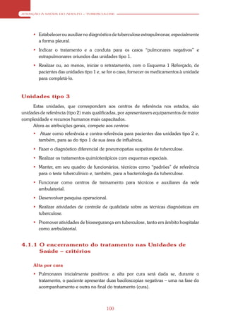 ATENÇÃO À SAÚDE DO ADULTO – TUBERCULOSE




      Estabelecer ou auxiliar no diagnóstico de tuberculose extrapulmonar, especialmente
       a forma pleural.
      Indicar o tratamento e a conduta para os casos “pulmonares negativos” e
       extrapulmonares oriundos das unidades tipo 1.
      Realizar ou, ao menos, iniciar o retratamento, com o Esquema 1 Reforçado, de
       pacientes das unidades tipo 1 e, se for o caso, fornecer os medicamentos à unidade
       para completá-lo.



Unidades tipo 3
     Estas unidades, que correspondem aos centros de referência nos estados, são
unidades de referência (tipo 2) mais qualificadas, por apresentarem equipamentos de maior
complexidade e recursos humanos mais capacitados.
     Afora as atribuições gerais, compete aos centros:
         Atuar como referência e contra-referência para pacientes das unidades tipo 2 e,
         também, para as do tipo 1 de sua área de influência.
      Fazer o diagnóstico diferencial de pneumopatias suspeitas de tuberculose.
      Realizar os tratamentos quimioterápicos com esquemas especiais.
      Manter, em seu quadro de funcionários, técnicos como “padrões” de referência
       para o teste tuberculínico e, também, para a bacteriologia da tuberculose.
      Funcionar como centros de treinamento para técnicos e auxiliares da rede
       ambulatorial.
      Desenvolver pesquisa operacional.
      Realizar atividades de controle de qualidade sobre as técnicas diagnósticas em
       tuberculose.
      Promover atividades de biossegurança em tuberculose, tanto em âmbito hospitalar
       como ambulatorial.


4.1.1 O encerramento do tratamento nas Unidades de
      Saúde – critérios

     Alta por cura
      Pulmonares inicialmente positivos: a alta por cura será dada se, durante o
       tratamento, o paciente apresentar duas baciloscopias negativas – uma na fase do
       acompanhamento e outra no final do tratamento (cura).



                                          100
 