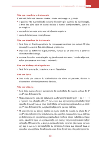A ORGANIZAÇÃO DA ASSISTÊNCIA




Alta por completar o tratamento
A alta será dada com base em critérios clínicos e radiológicos, quando:
 o paciente não tiver realizado o exame de escarro por ausência de expectoração,
  e tiver alta com base em dados clínicos e exames complementares, como os
  radiológicos;
 casos de tuberculose pulmonar inicialmente negativos;
 casos de tuberculose extrapulmonar.

Alta por abandono de tratamento
 Será dada ao doente que deixou de comparecer à unidade por mais de 30 dias
  consecutivos, após a data prevista para seu retorno.
 Nos casos de tratamento supervisionado, o prazo de 30 dias conta a partir da
  última tomada da droga.
 A visita domiciliar realizada pela equipe de saúde tem como um dos objetivos,
  evitar que o doente abandone o tratamento.

Alta por Mudança de diagnóstico
 Será dada quando for constatado erro no diagnóstico.

Alta por óbito
 Será dada por ocasião do conhecimento da morte do paciente, durante o
  tratamento e independentemente da causa.

Alta por falência
 Será dada quando houver persistência da positividade do escarro ao final do 4º
  ou 5º mês de tratamento.
 Os doentes que no início do tratamento são fortemente positivos (+ + ou + + +)
  e mantêm essa situação, até o 4º mês, ou os que apresentam positividade inicial
  seguida de negativação e nova positividade por dois meses consecutivos, a partir
  do 4º mês de tratamento, são classificados como caso de falência.
 O aparecimento de poucos bacilos no exame direto do escarro, na altura do 5º
  ou 6º mês do tratamento, isoladamente, não significa, necessariamente, a falência
  do tratamento, em especial se acompnhado de melhora clínico-radiológico. Nesse
  caso, o paciente deve ser acompanhado com exames bacteriológicos para melhor
  definição. O tratamento, se preciso, será prolongado por mais três meses, período
  em que o caso deve ser redefinido ou concluído. Sempre que possível, deve-se
  consultar uma unidade de referência antes de se decidir por este prolongamento.


                                     101
 