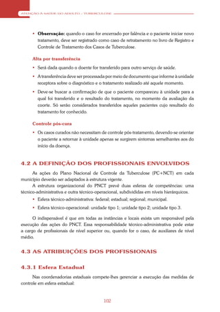 ATENÇÃO À SAÚDE DO ADULTO – TUBERCULOSE




      Observação: quando o caso for encerrado por falência e o paciente iniciar novo
       tratamento, deve ser registrado como caso de retratamento no livro de Registro e
       Controle de Tratamento dos Casos de Tuberculose.

     Alta por transferência
      Será dada quando o doente for transferido para outro serviço de saúde.
      A transferência deve ser processada por meio de documento que informe à unidade
       receptora sobre o diagnóstico e o tratamento realizado até aquele momento.
      Deve-se buscar a confirmação de que o paciente compareceu à unidade para a
       qual foi transferido e o resultado do tratamento, no momento da avaliação da
       coorte. Só serão considerados transferidos aqueles pacientes cujo resultado do
       tratamento for conhecido.

     Controle pós-cura
      Os casos curados não necessitam de controle pós-tratamento, devendo-se orientar
       o paciente a retornar à unidade apenas se surgirem sintomas semelhantes aos do
       início da doença.



4.2 A DEFINIÇÃO DOS PROFISSIONAIS ENVOLVIDOS
      As ações do Plano Nacional de Controle da Tuberculose (PC+NCT) em cada
município deverão ser adaptados à estrutura vigente.
      A estrutura organizacional do PNCT prevê duas esferas de competências: uma
técnico-administrativa e outra técnico-operacional, subdivididas em níveis hierárquicos.
      Esfera técnico-administrativa: federal; estadual; regional; municipal.
      Esfera técnico-operacional: unidade tipo 1; unidade tipo 2; unidade tipo 3.

      O indispensável é que em todas as instâncias e locais exista um responsável pela
execução das ações do PNCT. Essa responsabilidade técnico-administrativa pode estar
a cargo de profissionais de nível superior ou, quando for o caso, de auxiliares de nível
médio.


4.3 AS ATRIBUIÇÕES DOS PROFISSIONAIS


4.3.1 Esfera Estadual
      Nas coordenadorias estaduais compete-lhes gerenciar a execução das medidas de
controle em esfera estadual:


                                          102
 