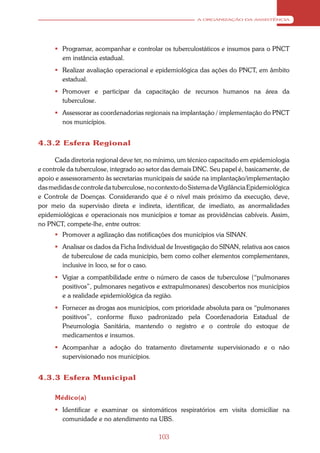 A ORGANIZAÇÃO DA ASSISTÊNCIA




       Programar, acompanhar e controlar os tuberculostáticos e insumos para o PNCT
        em instância estadual.
       Realizar avaliação operacional e epidemiológica das ações do PNCT, em âmbito
        estadual.
       Promover e participar da capacitação de recursos humanos na área da
        tuberculose.
       Assessorar as coordenadorias regionais na implantação / implementação do PNCT
        nos municípios.


4.3.2 Esfera Regional

      Cada diretoria regional deve ter, no mínimo, um técnico capacitado em epidemiologia
e controle da tuberculose, integrado ao setor das demais DNC. Seu papel é, basicamente, de
apoio e assessoramento às secretarias municipais de saúde na implantação/implementação
das medidas de controle da tuberculose, no contexto do Sistema de Vigilância Epidemiológica
e Controle de Doenças. Considerando que é o nível mais próximo da execução, deve,
por meio da supervisão direta e indireta, identificar, de imediato, as anormalidades
epidemiológicas e operacionais nos municípios e tomar as providências cabíveis. Assim,
no PNCT, compete-lhe, entre outros:
       Promover a agilização das notificações dos municípios via SINAN.
       Analisar os dados da Ficha Individual de Investigação do SINAN, relativa aos casos
        de tuberculose de cada município, bem como colher elementos complementares,
        inclusive in loco, se for o caso.
       Vigiar a compatibilidade entre o número de casos de tuberculose (“pulmonares
        positivos”, pulmonares negativos e extrapulmonares) descobertos nos municípios
        e a realidade epidemiológica da região.
       Fornecer as drogas aos municípios, com prioridade absoluta para os “pulmonares
        positivos”, conforme fluxo padronizado pela Coordenadoria Estadual de
        Pneumologia Sanitária, mantendo o registro e o controle do estoque de
        medicamentos e insumos.
       Acompanhar a adoção do tratamento diretamente supervisionado e o não
        supervisionado nos municípios.


4.3.3 Esfera Municipal

      Médico(a)
       Identificar e examinar os sintomáticos respiratórios em visita domiciliar na
        comunidade e no atendimento na UBS.

                                           103
 