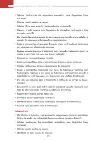 ATENÇÃO À SAÚDE DO ADULTO – TUBERCULOSE




     Solicitar baciloscopia do sintomático respiratório para diagnóstico (duas
      amostras).
     Orientar quanto à coleta de escarro.
     Solicitar RX de tórax segundo critérios definidos no protocolo.
     Oferecer, a todo paciente com diagnóstico de tuberculose confirmado, o teste
      sorológico anti-HIV.
     Dar orientações gerais a respeito do agravo como, por exemplo, a necessidade e a
      duração do tratamento, solucionando os possíveis mitos.
     Iniciar e acompanhar o tratamento dos casos novos confirmados de tuberculose
      nos pacientes com a localização pulmonar.
     Explicar ao paciente porque o tratamento supervisionado é necessário e quem vai
      realizar a supervisão, nos casos que tiverem indicação.
     Convocar os comunicantes para consulta.
     Iniciar quimioprofilaxia para os comunicantes de acordo com o protocolo.
     Solicitar baciloscopias para acompanhamento do tratamento.
     Iniciar e acompanhar tratamento dos casos de tuberculose pulmonar com
      baciloscopias negativas e dos casos de tuberculose extrapulmonar quando o
      diagnóstico for confirmado após investigação em uma unidade de referência.
     Dar alta aos pacientes após o tratamento e notificá-la ao serviço de Epide-
      miologia.
     Encaminhar os casos para outro nível de assistência, quando necessário, com
      ficha de referência/contra-referência devidamente preenchida.
     Fazer visita domiciliar quando necessário.
     Notificar o caso de tuberculose confirmado.
     Identificar efeitos colaterais das medicações e interações medicamentosas.
     Realizar ações educativas junto à comunidade.

    Enfermeiro(a)
     Identificar os sintomáticos respiratórios entre as pessoas que procuram as unidades
      básicas de saúde, nas visitas domiciliares ou mediante os relatos dos ACS.
     Solicitar baciloscopia dos sintomáticos respiratórios para diagnóstico (duas
      amostras).
     Orientar quanto à coleta de escarro.
     Identificar, no pote, o nome do paciente.
                                         104
 