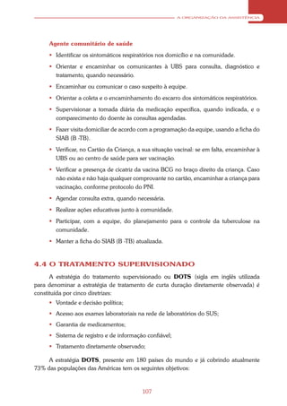 A ORGANIZAÇÃO DA ASSISTÊNCIA




     Agente comunitário de saúde
      Identificar os sintomáticos respiratórios nos domicílio e na comunidade.
      Orientar e encaminhar os comunicantes à UBS para consulta, diagnóstico e
       tratamento, quando necessário.
      Encaminhar ou comunicar o caso suspeito à equipe.
      Orientar a coleta e o encaminhamento do escarro dos sintomáticos respiratórios.
      Supervisionar a tomada diária da medicação específica, quando indicada, e o
       comparecimento do doente às consultas agendadas.
      Fazer visita domiciliar de acordo com a programação da equipe, usando a ficha do
       SIAB (B -TB).
      Verificar, no Cartão da Criança, a sua situação vacinal: se em falta, encaminhar à
       UBS ou ao centro de saúde para ser vacinação.
      Verificar a presença de cicatriz da vacina BCG no braço direito da criança. Caso
       não exista e não haja qualquer comprovante no cartão, encaminhar a criança para
       vacinação, conforme protocolo do PNI.
      Agendar consulta extra, quando necessária.
      Realizar ações educativas junto à comunidade.
      Participar, com a equipe, do planejamento para o controle da tuberculose na
        comunidade.
      Manter a ficha do SIAB (B -TB) atualizada.



4.4 O TRATAMENTO SUPERVISIONADO
      A estratégia do tratamento supervisionado ou DOTS (sigla em inglês utilizada
para denominar a estratégia de tratamento de curta duração diretamente observada) é
constituída por cinco diretrizes:
      Vontade e decisão política;
      Acesso aos exames laboratoriais na rede de laboratórios do SUS;
      Garantia de medicamentos;
      Sistema de registro e de informação confiável;
      Tratamento diretamente observado;

     A estratégia DOTS, presente em 180 países do mundo e já cobrindo atualmente
73% das populações das Américas tem os seguintes objetivos:



                                          107
 