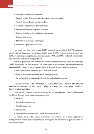 ATENÇÃO À SAÚDE DO ADULTO – TUBERCULOSE




      Garantir a adesão ao tratamento;
      Reduzir o risco de transmissão da doença na comunidade;
      Reduzir a mortalidade por tuberculose;
      Garantir a regularidade do tratamento;
      Evitar o fracasso do esquema utilizado;
      Evitar a resistência adquirida aos antibióticos;
      Evitar o abandono;
      Melhorar o sistema de notificação;
      Aumentar o percentual de cura.

      Nos locais com boa cobertura de DOTS a taxa de cura média é de 87%, portanto,
superior à meta de cura do Ministério da Saúde, que é de 85%. Embora a meta de cobertura
de DOTS para as populações das Américas seja de 100%, em 2005, no Brasil, apenas 52%
da população estava coberta pelo DOTS.
      Todos os pacientes com tuberculose devem preferencialmente estar em estratégia
DOTS. Entretanto, os “casos novos” de tuberculose pulmonar com baciloscopia positiva
são prioridade. Nesses, a supervisão da tomada deve ser feita da seguinte maneira:
      Três observações semanais nos 2 primeiros meses;
      Duas observações semanais nos 4 meses seguintes;
      Se for possível; a observação deverá ser realizada diariamente.

       UTILIZA-SE PARA O RETRATAMENTO POR ABANDONO OU POR RECIDIVA O
REGIME SUPERVISIONADO COM 3 (TRÊS) OBSERVAÇÕES SEMANAIS DURANTE
TODO O TRATAMENTO.
       Uma atenção especial para o tratamento supervisionado dos doentes pulmonares
bacíliferos deve ser dada nas seguintes situações:
      Etilistas;
      Casos de retratamento;
      População de rua;
      Presidiários;
      Doentes institucionalizados (asilos, manicômios, etc.)
      Os “casos novos” das formas pulmonar com exames de escarro negativos e
extrapulmonar podem ser acompanhados por regime de tratamento supervisionado ou
auto-administrado.


                                            108
 