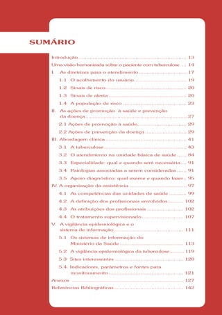 SUMÁRIO

   Introdução .................................................................... 13
   Uma visão humanizada sobre o paciente com tuberculose ... 14
   I.    As diretrizes para o atendimento .............................. 17

         1.1   O acolhimento do usuário ................................. 19

         1.2   Sinais de risco ................................................... 20

         1.3   Sinais de alerta ................................................. 20

         1.4   A população de risco ........................................ 23
   II.   As ações de promoção à saúde e prevenção
         da doença ...................................................................27

         2.1 Ações de promoção à saúde ............................... 29

         2.2 Ações de prevenção da doença .......................... 29
   III. Abordagem clínica ................................................... 41

         3.1   A tuberculose .................................................... 43

         3.2   O atendimento na unidade básica de saúde ...... 84

         3.3   Especialidade: qual e quando será necessária.... 91

         3.4   Patologias associadas a serem consideradas ...... 91

         3.5   Apoio diagnóstico: qual exame e quando fazer .. 95
   IV A organização da assistência .................................... 97
     .

         4.1   As competências das unidades de saúde ........... 99

         4.2   A definição dos profissionais envolvidos .......... 102

         4.3   As atribuições dos profissionais ....................... 102

         4.4   O tratamento supervisionado .......................... 107
   V.    A vigilância epidemiológica e o
         sistema de informação............................................ 111

         5.1   Os sistemas de informação do
               Ministério da Saúde ........................................ 113

         5.2   A vigilância epidemiológica da tuberculose .......... 119

         5.3 Sites interessantes ........................................... 120

         5.4. Indicadores, parâmetros e fontes para
               monitoramento ............................................... 121
   Anexos ...................................................................... 127
   Referências Bibliográficas............................................ 142
 