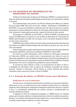 A VIGILÂNCIA EPIDEMIOLÓGICA E O SISTEMA DE INFORMAÇÃO




5.1 OS SISTEMAS DE INFORMAÇÃO DO
    MINISTÉRIO DA SAÚDE
       O Sistema de Informação de Agravos de Notificação (SINAN) é a principal fonte de
dados do sistema de informação epidemiológica da tuberculose nos níveis federal, estadual
e municipal.
       Sua regulamentação está presente nas Normas Operacionais Básicas do Sistema
Único de Saúde (NOB -SUS 1/96, de 6/11/96, e NOAS – SUS Portaria nº 95/GM/MS, de
26/1/2001), nas quais são definidas as atribuições das três esferas de governo na gestão,
estruturação e operacionalização do sistema de informação epidemiológica informatizada,
a fim de garantir a alimentação permanente e regular dos bancos de base nacional.
       Nas portarias nº 1.882/GM, de 18/12/1997, e nº 933 de 4/9/2000, a transferência de
recursos do PAB poderá ser suspensa no caso da falta de alimentação de informações do
SINAN, pela Secretaria de Saúde dos municípios, junto à Secretaria Estadual de Saúde,
por dois meses consecutivos.
       O SINAN tem por objetivo coletar, transmitir e disseminar dados gerados rotineiramente
pelo Sistema de Vigilância Epidemiológica das três esferas de governo, por meio de uma
rede informatizada.
       Dados de tuberculose também estão disponíveis nos sistemas de informação referentes
a internações (SIH/SUS), atendimento ambulatorial (SIA/SUS) e óbitos (SIM).
       No tocante aos dados laboratoriais, existe o Sistema de Informação Laboratorial
da Tuberculose (SILTB), que permite tanto o armazenamento dos dados de casos de
tuberculose registrados no livro de Registro de Baciloscopia e de Cultura para Diagnóstico e
Controle da Tuberculose dos Laboratórios Centrais de Saúde Pública (LACEN) e Unidades
Laboratoriais, bem como a avaliação da qualidade dos exames realizados.
       O conjunto de ações relativas à coleta e ao processamento de dados, ao fluxo e
à divulgação de informações sobre os agravos de notificação compulsória de interesse
nacional, incluindo a tuberculose, deverá atender às normas definidas pela portaria
ministerial e pelos manuais de normas e rotinas do SINAN.


5.1.1 Entrada de dados no SINAN (versão para Windows)

      Notificação do caso de tuberculose
       Os casos novos, os reingressos após abandono, as recidivas e os casos que transferiram,
oficialmente ou não, seu tratamento para outra unidade de saúde devem ser notificados,
utilizando a ficha individual de notificação/investigação de tuberculose (Anexo I) e segundo
o fluxo e a periodicidade estabelecidos por portaria nacional e complementadas por
portarias estaduais/municipais.
       A digitação da ficha de notificação/investigação no SINAN deverá ser realizada
sempre pelo município notificante, independentemente do local de residência do paciente.
Portanto, os municípios informatizados deverão digitar tanto os casos residentes no próprio
município, quanto aqueles residentes em outros municípios.
                                             113
 