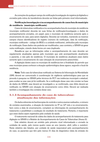 ATENÇÃO À SAÚDE DO ADULTO – TUBERCULOSE




     As correções de qualquer campo da notificação/investigação de registros já digitados e
enviados pela rotina de transferência deverão ser feitas pelo primeiro nível informatizado.

      Notificação/investigação e/ou acompanhamento de casos fora do município
de residência (município notificante)
      Casos de tuberculose notificados e/ou acompanhados fora do município de residência
(município notificante) deverão ter suas fichas de notificação/investigação e dados de
acompanhamento enviados, em papel, para o município de residência somente após o
encerramento do caso, para serem digitados. Deverão ser incluídos, mantendo os mesmos
campos chaves identificadores do registro (número da notificação, data da notificação,
município notificante – código do IBGE e a unidade notificante), atribuídos pelo município
de notificação. Esses dados não poderão ser modificados, caso contrário, o SINAN irá gerar
outra notificação, criando desta forma um caso duplicado.
      Ressalta-se que as informações sobre o acompanhamento do caso deverão ser
regularmente atualizadas apenas pelo município que está acompanhando atualmente
o paciente, e não pelo de residência. O município de residência atualizará esses dados
somente após o encerramento do caso (situação de encerramento preenchida).
      A digitação destes casos no município de residência tem a finalidade de permitir que
esse município possa conhecer a situação epidemiológica desse agravo, segundo o local de
residência.

       Nota: Todo caso de tuberculose notificado ao Sistema de Informação de Mortalidade
(SIM) deverá ser comunicado à coordenação de vigilância epidemiológica para que se
proceda à pesquisa no SINAN pelos técnicos do PCT nas instâncias municipal e estadual,
para avaliar se esse caso já foi notificado. Se a notificação desse caso não constar na base
de dados do SINAN, esse deverá ser investigado e, se confirmado, esse óbito deverá ser
notificado no SINAN com situação de encerramento como óbito. Deverá ser realizada
também a investigação dos contatos desse caso.

5.1.2 Acompanhamento do caso de tuberculose:
      atualização das informações
       Os dados referentes às baciloscopias de controle e outros exames realizados, o número
de contatos examinados, a situação do tratamento no 9º ou 12º mês e no encerramento,
bem como a data de encerramento, compõem as informações do acompanhamento do
tratamento e possibilitam a avaliação do resultado do tratamento. Portanto, é importante
que esses dados sejam registrados pela unidade de saúde.
       O instrumento nacional de coleta dos dados de acompanhamento do tratamento para
digitação no SINAN é o Boletim de Acompanhamento de Casos de Tuberculose (Anexo II).
       Este relatório deverá ser emitido pelo primeiro nível informatizado e enviado às
unidades de saúde, pelo menos quatro vezes ao ano (janeiro, abril, julho e outubro).
Neste relatório são listados, por unidade de saúde responsável pelo acompanhamento
do caso, os pacientes que têm pelo menos 31 dias de diagnóstico (data da emissão do


                                            114
 