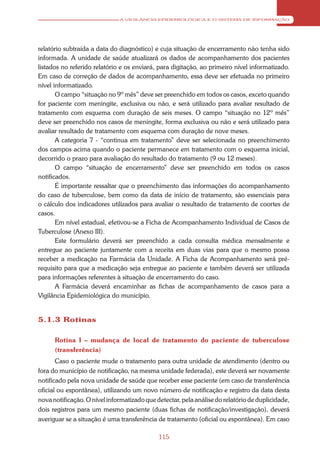A VIGILÂNCIA EPIDEMIOLÓGICA E O SISTEMA DE INFORMAÇÃO




relatório subtraída a data do diagnóstico) e cuja situação de encerramento não tenha sido
informada. A unidade de saúde atualizará os dados de acompanhamento dos pacientes
listados no referido relatório e os enviará, para digitação, ao primeiro nível informatizado.
Em caso de correção de dados de acompanhamento, essa deve ser efetuada no primeiro
nível informatizado.
       O campo “situação no 9º mês” deve ser preenchido em todos os casos, exceto quando
for paciente com meningite, exclusiva ou não, e será utilizado para avaliar resultado de
tratamento com esquema com duração de seis meses. O campo “situação no 12º mês”
deve ser preenchido nos casos de meningite, forma exclusiva ou não e será utilizado para
avaliar resultado de tratamento com esquema com duração de nove meses.
       A categoria 7 - “continua em tratamento” deve ser selecionada no preenchimento
dos campos acima quando o paciente permanece em tratamento com o esquema inicial,
decorrido o prazo para avaliação do resultado do tratamento (9 ou 12 meses).
       O campo “situação de encerramento” deve ser preenchido em todos os casos
notificados.
       É importante ressaltar que o preenchimento das informações do acompanhamento
do caso de tuberculose, bem como da data de início de tratamento, são essenciais para
o cálculo dos indicadores utilizados para avaliar o resultado de tratamento de coortes de
casos.
       Em nível estadual, efetivou-se a Ficha de Acompanhamento Individual de Casos de
Tuberculose (Anexo III).
       Este formulário deverá ser preenchido a cada consulta médica mensalmente e
entregue ao paciente juntamente com a receita em duas vias para que o mesmo possa
receber a medicação na Farmácia da Unidade. A Ficha de Acompanhamento será pré-
requisito para que a medicação seja entregue ao paciente e também deverá ser utilizada
para informações referentes à situação de encerramento do caso.
       A Farmácia deverá encaminhar as fichas de acompanhamento de casos para a
Vigilância Epidemiológica do município.


5.1.3 Rotinas

      Rotina I – mudança de local de tratamento do paciente de tuberculose
      (transferência)
       Caso o paciente mude o tratamento para outra unidade de atendimento (dentro ou
fora do município de notificação, na mesma unidade federada), este deverá ser novamente
notificado pela nova unidade de saúde que receber esse paciente (em caso de transferência
oficial ou espontânea), utilizando um novo número de notificação e registro da data desta
nova notificação. O nível informatizado que detectar, pela análise do relatório de duplicidade,
dois registros para um mesmo paciente (duas fichas de notificação/investigação), deverá
averiguar se a situação é uma transferência de tratamento (oficial ou espontânea). Em caso

                                             115
 