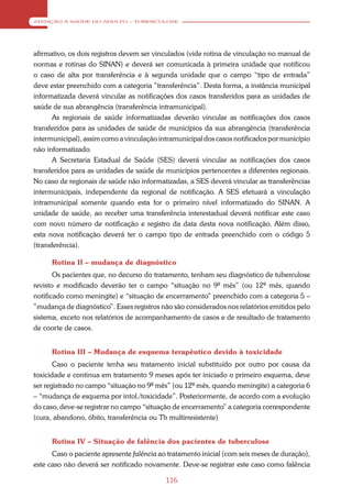 ATENÇÃO À SAÚDE DO ADULTO – TUBERCULOSE




afirmativo, os dois registros devem ser vinculados (vide rotina de vinculação no manual de
normas e rotinas do SINAN) e deverá ser comunicada à primeira unidade que notificou
o caso de alta por transferência e à segunda unidade que o campo “tipo de entrada”
deve estar preenchido com a categoria ”transferência”. Desta forma, a instância municipal
informatizada deverá vincular as notificações dos casos transferidos para as unidades de
saúde de sua abrangência (transferência intramunicipal).
      As regionais de saúde informatizadas deverão vincular as notificações dos casos
transferidos para as unidades de saúde de municípios da sua abrangência (transferência
intermunicipal), assim como a vinculação intramunicipal dos casos notificados por município
não informatizado.
      A Secretaria Estadual de Saúde (SES) deverá vincular as notificações dos casos
transferidos para as unidades de saúde de municípios pertencentes a diferentes regionais.
No caso de regionais de saúde não informatizadas, a SES deverá vincular as transferências
intermunicipais, independente da regional de notificação. A SES efetuará a vinculação
intramunicipal somente quando esta for o primeiro nível informatizado do SINAN. A
unidade de saúde, ao receber uma transferência interestadual deverá notificar este caso
com novo número de notificação e registro da data desta nova notificação. Além disso,
esta nova notificação deverá ter o campo tipo de entrada preenchido com o código 5
(transferência).

      Rotina II – mudança de diagnóstico
       Os pacientes que, no decurso do tratamento, tenham seu diagnóstico de tuberculose
revisto e modificado deverão ter o campo “situação no 9º mês” (ou 12º mês, quando
notificado como meningite) e “situação de encerramento” preenchido com a categoria 5 –
”mudança de diagnóstico”. Esses registros não são considerados nos relatórios emitidos pelo
sistema, exceto nos relatórios de acompanhamento de casos e de resultado de tratamento
de coorte de casos.


      Rotina III – Mudança de esquema terapêutico devido à toxicidade
       Caso o paciente tenha seu tratamento inicial substituído por outro por causa da
toxicidade e continua em tratamento 9 meses após ter iniciado o primeiro esquema, deve
ser registrado no campo “situação no 9º mês” (ou 12º mês, quando meningite) a categoria 6
– “mudança de esquema por intol./toxicidade”. Posteriormente, de acordo com a evolução
do caso, deve-se registrar no campo “situação de encerramento” a categoria correspondente
(cura, abandono, óbito, transferência ou Tb multirresistente)


      Rotina IV – Situação de falência dos pacientes de tuberculose
      Caso o paciente apresente falência ao tratamento inicial (com seis meses de duração),
este caso não deverá ser notificado novamente. Deve-se registrar este caso como falência

                                           116
 