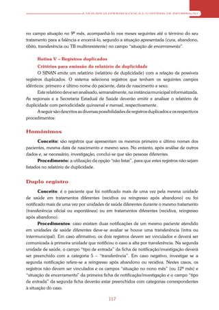 A VIGILÂNCIA EPIDEMIOLÓGICA E O SISTEMA DE INFORMAÇÃO




no campo situação no 9º mês, acompanhá-lo nos meses seguintes até o término do seu
tratamento para a falência e encerrá-lo, segundo a situação apresentada (cura, abandono,
óbito, transferência ou TB multirresistente) no campo “situação de encerramento”.

      Rotina V – Registros duplicados
       Critérios para emissão do relatório de duplicidade
       O SINAN emite um relatório (relatório de duplicidade) com a relação de possíveis
registros duplicados. O sistema seleciona registros que tenham os seguintes campos
idênticos: primeiro e último nome do paciente, data de nascimento e sexo.
       Este relatório deve ser analisado, semanalmente, na instância municipal informatizada.
As regionais e a Secretaria Estadual de Saúde deverão emitir e analisar o relatório de
duplicidade com periodicidade quinzenal e mensal, respectivamente.
       A seguir são descritos as diversas possibilidades de registros duplicados e os respectivos
procedimentos:


Homônimos

       Conceito: são registros que apresentam os mesmos primeiro e último nomes dos
pacientes, mesma data de nascimento e mesmo sexo. No entanto, após análise de outros
dados e, se necessário, investigação, conclui-se que são pessoas diferentes.
       Procedimento: a utilização da opção “não listar”, para que estes registros não sejam
listados no relatório de duplicidade.


Duplo registro

       Conceito: é o paciente que foi notificado mais de uma vez pela mesma unidade
de saúde em tratamentos diferentes (recidiva ou reingresso após abandono) ou foi
notificado mais de uma vez por unidades de saúde diferentes durante o mesmo tratamento
(transferência oficial ou espontânea) ou em tratamentos diferentes (recidiva, reingresso
após abandono).
       Procedimentos: caso existam duas notificações de um mesmo paciente atendido
em unidades de saúde diferentes deve-se avaliar se houve uma transferência (intra ou
intermunicipal). Em caso afirmativo, os dois registros devem ser vinculados e deverá ser
comunicada à primeira unidade que notificou o caso a alta por transferência. Na segunda
unidade de saúde, o campo “tipo de entrada” da ficha de notificação/investigação deverá
ser preenchido com a categoria 5 – “transferência”. Em caso negativo, investigar se a
segunda notificação refere-se a reingresso após abandono ou recidiva. Nestes casos, os
registros não devem ser vinculados e os campos “situação no nono mês” (ou 12º mês) e
“situação de encerramento” da primeira ficha de notificação/investigação e o campo “tipo
de entrada” da segunda ficha deverão estar preenchidos com categorias correspondentes
à situação do caso.

                                              117
 