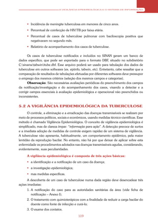 A VIGILÂNCIA EPIDEMIOLÓGICA E O SISTEMA DE INFORMAÇÃO




       Incidência de meningite tuberculosa em menores de cinco anos.
       Percentual de coinfecção de HIV/TB por faixa etária.
       Percentual de casos de tuberculose pulmonar com baciloscopia positiva que
        negativaram no segundo mês.
       Relatório de acompanhamento dos casos de tuberculose.

      Os casos de tuberculose notificados e incluídos no SINAN geram um banco de
dados específico, que pode ser exportado para o formato DBF, situado no subdiretório
C:sinanwtabwinitube.dbf. Esse arquivo poderá ser usado para tabulação dos dados de
tuberculose em outros softwares (ex. epiinfo, tabwin, etc). Entretanto, cabe ressaltar que a
comparação de resultados de tabulações efetuadas por diferentes softwares deve pressupor
o emprego dos mesmos critérios (seleção dos mesmos campos e categorias).
      Observação: São necessárias avaliações periódicas do preenchimento dos campos
da notificação/investigação e do acompanhamento dos casos, visando a detectar e a
corrigir campos essenciais à avaliação epidemiológica e operacional não preenchidos ou
inconsistentes.


5.2 A VIGILÂNCIA EPIDEMIOLÓGICA DA TUBERCULOSE
      O controle, a eliminação e a erradicação das doenças transmissíveis se realizam por
meio de processos políticos, sociais e econômicos, usando medidas técnico-científicas. Esse
método é chamado Vigilância Epidemiológica. O conceito de vigilância epidemiológica é
simplificado, mas de clareza ímpar: “informação para ação”. A detecção precoce de surtos
e a imediata adoção de medidas de controle exigem rapidez de um sistema de vigilância.
A tuberculose não apresenta, habitualmente, um comportamento epidêmico, pela maior
lentidão da reprodução bacilar. No entanto, não há por que deixar de aplicar sobre esta
enfermidade os procedimentos adotados nas doenças transmissíveis agudas, considerando,
evidentemente, suas peculiaridades.

      A vigilância epidemiológica é composta de três ações básicas:
       a identificação e a notificação de um caso da doença;
       a investigação epidemiológica;
       mas medidas específicas.
      A descoberta de um caso de tuberculose numa dada região deve desencadear três
ações imediatas:
      1. A notificação do caso para as autoridades sanitárias da área (vide ficha de
         notificação – Anexo I);
      2. O tratamento com quimioterápicos com a finalidade de reduzir a carga bacilar do
         doente como fonte de infecção e curá-lo;
      3. O exame dos contatos.

                                            119
 