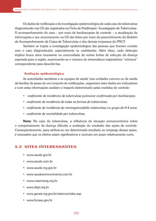 ATENÇÃO À SAÚDE DO ADULTO – TUBERCULOSE




      Os dados de notificação e de investigação epidemiológica de cada caso de tuberculose
diagnosticado nas US são registrados na Ficha de Notificação / Investigação de Tuberculose.
O acompanhamento do caso – por meio de baciloscopias de controle – a atualização de
informações e seu encerramento na US são feitos por meio do preenchimento do Boletim
de Acompanhamento de Casos de Tuberculose e dos demais impressos do PNCT.
      Também se impõe a investigação epidemiológica das pessoas que tiveram contato
com o caso diagnosticado, especialmente os coabitantes. Além disso, cada detecção
implica busca ativa incessante na comunidade de outras fontes de infecção da doença
esperada para a região, examinando-se o número de sintomáticos respiratórios “crônicos”
correspondente para descobrí-las.


      Avaliação epidemiológica
      As autoridades sanitárias e as equipes de saúde (nas unidades comuns ou de saúde
da família) de posse de um conjunto de notificações, organizam estes dados em indicadores
e com estas informações avaliam o impacto determinado pelas medidas de controle:

         coeficiente de incidência de tuberculose pulmonar confirmada por baciloscopia;
       coeficiente de incidência de todas as formas de tuberculose;
       coeficiente de incidência de meningoencefalite tuberculosa no grupo de 0-4 anos;
       coeficiente de mortalidade por tuberculose.

      Nota: No caso da tuberculose, a influência da situação socioeconômica sobre
o comportamento da doença dificulta a avaliação do resultado das ações de controle.
Conseqüentemente, para atribuir-se um determinado resultado ao emprego dessas ações,
é necessário que os efeitos sejam significativos e ocorram em prazo relativamente curto.


5.3 SITES INTERESSANTES

       www.saude.gov.br

       www.saude.com.br

       www.saude.mg.gov.br

       www.saudeemmovimento.com.br

       www.cosemsmg.org.br

       www.sbpt.org.br

       www.gerais.mg.gov.br/sistema/index.asp

       www.funasa.gov.br



                                           120
 
