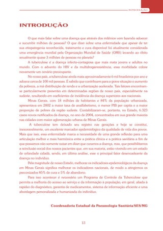 INTRODUÇÃO




INTRODUÇÃO

       O que mais falar sobre uma doença que através dos milênios vem fazendo adoecer
e sucumbir milhões de pessoas? O que dizer sobre uma enfermidade que apesar de ter
sua etiopatogenia reconhecida, tratamento e cura disponível foi atualmente considerada
uma emergência mundial pela Organização Mundial de Saúde (OMS) levando ao óbito
anualmente quase 3 milhões de pessoas no planeta?
       A tuberculose é a doença infecto-contagiosa que mais mata jovens e adultos no
mundo. Com o advento do HIV e da multidrogarresistência, essa morbidade colore
novamente um cenário preocupante.
       No nosso país, a tuberculose ainda mata aproximadamente 6 mil brasileiros por ano e
adoece cerca de 100 mil pessoas. É sabido que contribuem para a grave situação o aumento
da pobreza, a má distribuição de renda e a urbanização acelerada. Tais fatores encontram-
se particularmente presentes em determinadas regiões de nosso país, especialmente na
sudeste, resultando em coeficientes de incidência da doença superiores aos nacionais.
       Minas Gerais, com 18 milhões de habitantes e 84% da população urbanizada,
apresentava em 2002 a maior taxa de analfabetismo, o menor PIB per capita e a maior
proporção de pobres da região sudeste. Contabilizaram-se, portanto, no Estado, 6.323
casos novos notificados da doença, no ano de 2004, concentrados em sua grande maioria
nas cidades com maior aglomeração urbana de Minas Gerais.
        A tuberculose tem deixado seu registro nas gerações e hoje se constitui,
inexoravelmente, um excelente marcador epidemiológico da qualidade de vida dos povos.
Mais que isso, essa enfermidade marca a necessidade de uma grande reflexão para uma
articulação melhor e mais harmônica entre a prática clínica e a prática sanitária a fim de
que possamos não somente ousar em dizer que curamos a doença, mas, que possibilitamos
a reinclusão social dos nossos pacientes que, em sua maioria, estão vivendo em um estado
de orfandade cidadã, sendo, em última análise, esse o principal fator desencadeante da
doença no indivíduo.
       Pela magnitude de nosso Estado, melhorar os indicadores epidemiológicos da doença
em Minas Gerais significa melhorar os indicadores nacionais, de modo a atingirmos os
preconizados 85% de cura e 5% de abandono.
       Para isso acontecer é necessário um Programa de Controle da Tuberculose que
permita a melhoria do acesso ao serviço e da informação à população, em geral, aliada à
rapidez do diagnóstico, garantia de medicamentos, sistema de informação eficiente e uma
abordagem personalizada e humanizada do indivíduo.



                      Coordenadoria Estadual da Pneumologia Sanitária/SES/MG




                                           13
 