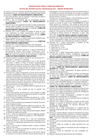 INSTRUÇÕES PARA O PREENCHIMENTO
                            FICHA DE NOTIFICAÇÃO/ INVESTIGAÇÃO - SINAN WINDOWS
Nº – Anotar o número da notificação atribuído pela unidade de saúde para            desempregado. O ramo de atividade económica do paciente refere-se
identificação do caso (ex.: número do registro na unidade de saúde, número          às atividades económicas desenvolvidas nos processos de produção
do prontuário). CAMPO DE PREENCHIMENTO OBRIGATÓRIO.                                 do setor primário (agricultura e extrativismo); secundário (indústria) ou
1. Este campo identifica o tipo de notificação, a informação necessária à           terciário (serviços e comércio).
   digitação. Não é necessário preenchê-lo.                                         Preencher com o nome da ocupação e o ramo da atividade econômica
2. Anotar a data da notificação: data de preenchimento da ficha                     do paciente (ex.:metalúrgico, indústria de autopeças).
   de notificação/investigação. CAMPO DE PREENCHIMENTO                        28.   Preencher com o código correspondente a situação de entrada do
   OBRIGATÓRIO.                                                                     paciente na unidade de saúde. O item TRANSFERÊNCIA se refere
3. Preencher com o nome completo do município, ou código correspondente             àquele paciente que comparece a esta unidade de saúde para dar
   segundo cadastro do IBGE, onde está localizada a unidade de saúde                continuidade ao tratamento iniciado em outra unidade de saúde, desde
   (ou outra fonte notificadora) que realizou a notificação. CAMPO DE               que não tenha havido interrupção do uso da medicação por mais de
   PREENCHIMENTO OBRIGATÓRIO.                                                       30 dias. Neste último caso, o tipo de entrada deve ser “Reingresso após
4. Preencher com o nome completo da unidade de saúde (ou outra                      abandono”. Os conceitos de “Caso Novo” e “Recidiva” estão referidos
   fonte notificadora) ou código correspondente segundo cadastro                    no Manual de Normas Técnicas da Tuberculose. A opção “Não
   estabelecido pelo SINAN que realizou a notificação do caso. CAMPO                Sabe” deve ser assinalada quando o paciente não souber fornecer
   DE PREENCHIMENTO OBRIGATÓRIO.                                                    informações. CAMPO DE PREENCHIMENTO OBRIGATÓRIO.
5. Nome do agravo/doença, ou código correspondente estabelecido pelo          29.   Preencher com o código correspondente o resultado da teleradiografia
   SINAN (CID 10), que está sendo notificado.                                       de tórax ou abreugrafia (o código 3 diz respeito a outras alterações que
6. Anotar a data em que foi realizado o diagnóstico do caso. CAMPO DE               não são compatíveis com a tuberculose) por ocasião da notificação.
   PREENCHIMENTO OBRIGATÓRIO.                                                 30.   Preencher com o código correspondente o resultado do teste
7. Preencher com o nome completo do paciente (sem abreviações).                     tuberculínico por ocasião da notificação:
8. Preencher com a data de nascimento do paciente (dia/mês/ano) de                  1 - Não-reator (0 – 4 mm)
   forma completa.                                                                  2 - Reator fraco (5 – 9 mm)
9. Anotar a idade do paciente somente se a data de nascimento for                   3 - Reator forte (10 mm ou mais)
   desconhecida (ex.: 20 dias = 20 D; 3 meses = 3 M; 26 anos = 26 A).               4 - Não realizado
   Se o paciente não souber informar sua idade, anotar a idade aparente.      31.   Preencher com o código correspondente segundo a forma clínica
   OBS: Se a data de nascimento não for preenchida, a idade será                    da tuberculose (pulmonar exclusiva, extrapulmonar exclusiva ou
   CAMPO DE PREENCHIMENTO OBRIGATÓRIO.                                              pulmonar + extrapulmonar) por ocasião da notificação. CAMPO DE
10. Preencher segundo a categoria referente ao sexo do paciente (M =                PREENCHIMENTO OBRIGATÓRIO.
    masculino, F = feminino e I = ignorado).                                  32.   Preencher com o código correspondente à localização extrapulmonar
11. Preencher com o código correspondente à cor ou raça declarada                   da tuberculose nos casos em que o paciente apresente a forma clínica
    pela pessoa: l) Branca; 2) Preta; 3) Amarela (compreendendo-se                  igual a 2 ou 3. O item OUTRAS se refere às formas extrapulmonares
    nesta categoria a pessoa que se declarou de raça amarela); 4) Parda             que não estão listadas no campo da ficha. Caso o paciente apresente
                                                                                    mais de uma localização extrapulmonar, preencher a segunda caseia
    (incluindo-se nesta categoria a pessoa que se declarou mulata, cabocla,
                                                                                    do campo. CAMPO DE PREENCHIMENTO OBRIGATÓRIO,
    cafuza, mameluca ou mestiça de preto com pessoa de outra cor ou
                                                                                    QUANDO 31 = 2 OU 3.
    raça); 5) Indígena (considerando-se nesta categoria a pessoa que se
                                                                              33.   Preencher com o código correspondente do agravo presente no
    declarou indígena ou índia).
                                                                                    momento da notificação do caso.
12. Preencher com o código correspondente ao número de anos de estudo
                                                                              34.   Preencher com o código correspondente o resultado da baciloscopia
    concluídos. A classificação é obtida em função da série e do grau que
                                                                                    de escarro para BAAR (bacilo álcool-ácido resistentes) realizada
    a pessoa está frequentando ou frequentou considerando a última série
                                                                                    em amostra para diagnóstico. CAMPO DE PREENCHIMENTO
    concluída com aprovação. A correspondência é feita de forma que cada
                                                                                    OBRIGATÓRIO.
    série concluída com aprovação corresponda a um ano de estudo, (ex.:
                                                                              35.   Preencher com o código correspondente o resultado da baciloscopia
    Paciente cursou 4 anos, porém não concluiu o último ano, portanto o
                                                                                    de outro material para BAAR realizada em amostra para diagnóstico.
    paciente deverá ser incluído na categoria de l a 3). Este campo não se
                                                                              36.   Preencher com o código correspondente o resultado da cultura de
    aplica para paciente com idade inferior a 7 anos.
                                                                                    escarro para M tiiberculosis realizada cm amostra para diagnóstico.
13. Preencher com o número do CARTÃO ÚNICO do Sistema Único de
                                                                                    CAMPO DE PREENCHIMENTO OBRIGATÓRIO.
    Saúde ( SUS).
                                                                              37.   Preencher com o código correspondente o resultado da cultura de outro
14. Preencher com o nome completo da mãe do paciente (sem
                                                                                    material para M. tuberculosis realizada em amostra para diagnóstico.
    abreviações).
                                                                              38.   Preencher com o código correspondente o resultado da. sorologia para
15. Anotar o tipo (avenida, rua, travessa, etc.), nome completo ou código
                                                                                    o vírus da imunodcficiencia adquirida (H I V).
    correspondente do logradouro da residência do paciente. Se o paciente
                                                                              39.   Preencher com o código correspondente o resultado do exame
    for indígena anotar o nome da aldeia.
                                                                                    histopatológico para diagnóstico de TB (biópsia).
16. Anotar o número do logradouro da residência do paciente (ex.: n.° 575)    40.   Preencher com a data de início do tratamento atual na unidade de
17. Anotar o complemento do logradouro (ex.: bloco B, apto 402, lote 25,            saúde que está notificando o caso.
    casa 14, etc.).                                                           41.   Preencher com o código correspondente as drogas que estão sendo
18. Anotar o ponto de referenda para localização da residência do paciente          utilizadas no esquema de tratamento prescrito. Listar no quadro
    (perto da padaria do João).                                                     OUTRAS as drogas utilizadas nos esquemas alternativos (ex.:
19. Anotar a sigla da unidade federada da residência do paciente (ex : DF).         OFLOXACINA + RIFABUTINA).
20. Anotar o nome do município (ou código correspondente segundo              42.   Preencher com o código correspondente se o paciente está em
    cadastro do IBGE) da residência do paciente.                                    tratamento supervisionado para a tuberculose (conforme norma do
21. Anotar o nome do bairro (ou código correspondente segundo cadastro              PNCT/MS).
    do SINAN) de residência do paciente.                                      43.   Informar se o paciente adquiriu a doença em decorrência do processo
22. Anotar o código de endereçamento postal do logradouro (avenida,                 de trabalho, determinada pêlos ambientes ou condições inadequadas
    rua, travessa, etc.) da residência do paciente (ex.: CEP: 70036-030).           de trabalho (contaminação acidental, exposição ou conta to dircto).
23. Telefone do paciente.                                                           OBS. : informar as observações necessárias para complementar a
24. Zona de residência do paciente (ex.:l = área com características                investigação.
    estritamente urbana; 2 = área com características estritamente rural; 3   44.   Informar o nome do município/unidade de saúde responsável por esta
    = área rural com aglomeração populacional que se assemelha à uma                investigação.
    área urbana).                                                             45.   Informar o código da unidade de saúde responsável por esta
25. Anotar o nome do país de residência quando o paciente notificado                investigação.
    residir em outro país.                                                    46.   Informar o nome completo do responsável por esta investigação (ex.:
26. Preencher com o numero do prontuário do paciente na unidade de                  Mário José da Silva).
    saúde onde se realiza o tratamento.                                       47.   Informar a função do responsável por esta investigação (ex.:
27. Informar a atividade exercida pelo paciente no setor formal, informal           enfermeiro).
    ou autónomo ou sua última atividade exercida quando paciente for          48.   Registrar a assinatura do responsável por esta investigação.
 