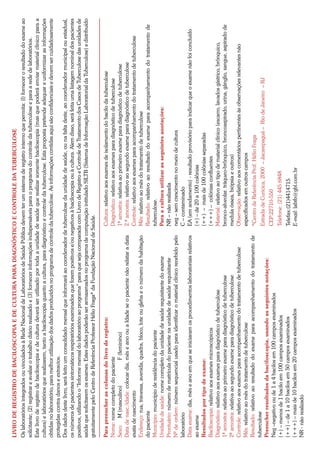 LIVRO DE REGISTRO DE BACILOSCOPIA E DE CULTURA PARA DIAGNÓSTICO E CONTROLE DA TUBERCULOSE
Os laboratórios integrados ou vinculados à Rede Nacional de Laboratórios de Saúde Pública devem ter um sistema de registro interno que permita: (l) fornecer o resultado do exame ao
solicitante; (2) registrar e avaliar o trabalho diário realizado e (3) fornecer informações indispensáveis para o programa do controle da tuberculose e para a rede de laboratórios.
Este livro de registro de baciloscopia e de cultura deverá ser utilizado por toda a unidade de saúde que realizar somente baciloscopia (mas que poderá enviar material clinico para a
cultura) e laboratórios que realizarem, tanto a baciloscopia quanto a cultura, para diagnóstico e controle da tuberculose. Esta proposta pretende adequar e uniformizar as informações
obtidas no laboratório, para melhor utilização dos dados produzidos no programa de controle da tuberculose. As informações contidas aqui são confidenciais e devem ser cuidadosamente
protegidas contra danos e extravios.
Dos dados deste livro, será feito um consolidado mensal que informará ao coordenador de tuberculose da unidade de saúde, ou na falta deste, ao coordenador municipal ou estadual,
os números de pacientes sintomáticos respiratórios examinados que forem positivos e/ou negativos à baciloscopia ou à cultura. Alem disso, será feita uma listagem nominal dos pacientes
positivos, utilizando o “Informe mensal do laboratório ao programa” para que seja comparada com Livro de Registro e Controle de Tratamento dos Casos de Tuberculose das unidades de
saúde que solicitarem os exames. Estes dados poderão ser armazenados no programa de computação intitulado SILTB (Sistema de Informação Laboratorial da Tuberculose) e distribuído
gratuitamente pelo Centro de Referência Professor Hélio Fraga* da Fundação Nacional de Saúde.

Para preencher as colunas do livro de registro:                                             Cultura: relativo aos exames de isolamento do bacilo da tuberculose
Nome: nome completo do paciente                                                             Diagnóstico: relativo aos exames para diagnóstico de tuberculose
Sexo: M (masculino)                F (feminino)                                             1ª amostra: relativa ao primeiro exame para diagnóstico de tuberculose
Data de nasc./idade: colocar dia, mês e ano ou a Idade se o paciente não relatar a data     2.ª amostra: relativo ao segundo exame para diagnóstico de tuberculose
exata de nascimento                                                                         Controle: relativo aos exames para acompanhamento do tratamento de tuberculose
Endereço: rua, travessa, avenida, quadra, bloco, lote ou gleba e o número da habitação      Mês: relativo ao mês do tratamento de tuberculose
do paciente                                                                                 Resultado: relativo ao resultado do exame para acompanhamento do tratamento de
Município: município de residência do paciente                                              tuberculose.
Unidade de saúde: nome completo da unidade de saúde requisitante do exame                   Para a cultura utilizar as seguintes anotações:
Prontuário: número de matrícula do paciente na unidade de saúde requisitante                NR – não realizada
Nº de ordem: número sequencial usado para identificar o material clínico recebido pelo      neg – sem crescimento no meio de cultura
laboratório                                                                                 C – contaminado
Data exame: dia, mês e ano em que se iniciaram os procedimentos laboratoriais relativos     EA (em andamento) - resultado provisório para indicar que o exame não foi concluído
ao exame                                                                                    (+) – de 20 a 100 colônias
Resultados por tipo de exame:                                                               (++) – mais de 100 colônias separadas
Baciloscopia: relativo aos exames microscópicos                                             (+++) – colônias confluentes
Diagnóstico: relativo aos exames para diagnóstico de tuberculose                            Material: relativo ao tipo de material clínico (escarro, lavados gástrico, brônquico,
1ª amostra: relativa ao primeiro exame para diagnóstico de tuberculose                      bronco-alveolar. tráqueo-brônquico, broncoaspirado, urina, gânglio, sangue, aspirado de
2ª amostra: relativa ao segundo exame para diagnóstico de tuberculose                       medula óssea, biópsia e outros)
Controle: relativo aos exames para acompanhamento do tratamento de tuberculose              Observação: relativo aos comentários pertinentes às observações relevantes não
Mês: relativo ao mês do tratamento de tuberculose                                           especificados em outros campos
Resultado: relativo ao resultado do exame para acompanhamento do tratamento de              *Centro de Referência Prof. Hélio Fraga
tuberculose
                                                                                            Estrada de Curicica, 2000 – Jacarepaguá – Rio de Janeiro – RJ
Preencher resultados da baciloscopia, usando as seguintes notações:
Neg –negativo ou de 1 a 4 bacilos em 100 campos examinados                                  CEP:22710-550
(+) – menos de 1 bacilo em 100 campos examinados                                            Telefone: (21) 445 6848
(++) – de 1 a 10 bacilos em 50 campos examinados                                            Telefax:(21)4414715
(+++) – mais de 10 bacilos em 20 campos examinados                                          E-mail: labtb@gbl.com.br
NR - não realizado
 