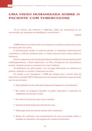 ATENÇÃO À SAÚDE DO ADULTO – TUBERCULOSE




UMA VISÃO HUMANIZADA SOBRE O
PACIENTE COM TUBERCULOSE



     “O ser humano não sobrevive à indiferença. Todos nós necessitamos de ser
reconhecidos, que as pessoas nos identifiquem e nos valorizem”.
                                                                      LERCH




     A OMS declarou ser a tuberculose uma emergência mundial por estar fora de controle
em muitas partes do mundo.
     A desestruturação familiar, as carências pessoais, as drogadições (particularmente
o alcoolismo), a falta de assistência social e a miséria concorrem para a baixa adesão ao
tratamento.
     Frente ao agravamento da situação pela epidemia da Aids e ao aumento da tuberculose
multidrogarresistente, o Brasil desenvolveu um Plano Emergencial que descentralizou
recursos, dirigindo-os para os municípios com maior incidência.
     Os profissionais de saúde passam a ter um papel diferenciado na assistência ao
paciente, ajudando-o a concluir o tratamento com êxito.
     Em respeito a essa “emergência”, a OMS tem adotado para o controle eficaz da
tuberculose a estratégia DOTS (Tratamento de curta duração diretamente supervisionado)
que tem por princípios:

      Disponibilidade de uma rede descentralizada de diagnóstico e de tratamento.


      Boa gestão de programas baseados na gestão responsável e supervisão de
        trabalhadores da atenção à saúde.


      Um sistema de busca de casos novos e recaídas;


      Garantia da baciloscopia para detecção de casos;


      Observação direta do paciente durante todo o tratamento;


      Sistema de notificação e de acompanhamento de casos que permita verificar o
        resultado do tratamento e do programa de controle da tuberculose.


                                            14
 