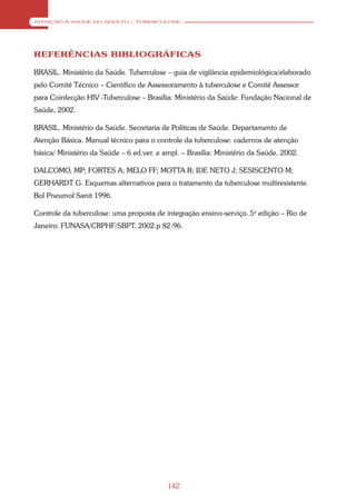 ATENÇÃO À SAÚDE DO ADULTO – TUBERCULOSE




REFERÊNCIAS BIBLIOGRÁFICAS

BRASIL. Ministério da Saúde. Tuberculose – guia de vigilância epidemiológica/elaborado
pelo Comitê Técnico – Científico de Assessoramento à tuberculose e Comitê Assessor
para Coinfecção HIV -Tuberculose – Brasília: Ministério da Saúde: Fundação Nacional de
Saúde, 2002.

BRASIL. Ministério da Saúde. Secretaria de Políticas de Saúde. Departamento de
Atenção Básica. Manual técnico para o controle da tuberculose: cadernos de atenção
básica/ Ministério da Saúde – 6 ed.ver. e ampl. – Brasília: Ministério da Saúde, 2002.

DALCOMO, MP; FORTES A; MELO FF; MOTTA R; IDE NETO J; SESISCENTO M;
GERHARDT G. Esquemas alternativos para o tratamento da tuberculose multiresistente.
Bol Pneumol Sanit 1996.

Controle da tuberculose: uma proposta de integração ensino-serviço. 5a edição – Rio de
Janeiro: FUNASA/CRPHF/SBPT, 2002.p 82-96.




                                           142
 