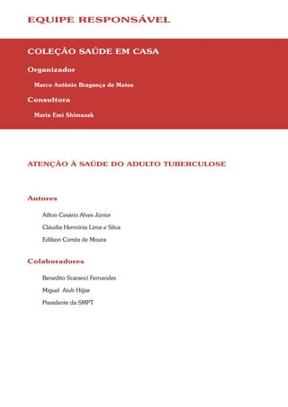 EQUIPE RESPONSÁVEL



COLEÇÃO SAÚDE EM CASA

Organizador

 Marco Antônio Bragança de Matos

Consultora

 Maria Emi Shimazak




ATENÇÃO À SAÚDE DO ADULTO TUBERCULOSE




Autores

   Ailton Cesário Alves Júnior

   Cláudia Hermínia Lima e Silva

   Edilson Corrêa de Moura


Colaboradores

   Benedito Scaranci Fernandes

   Miguel Aiub Hijjar

   Presidente da SMPT
 