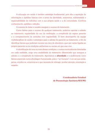 INTRODUÇÃO




      A educação em saúde é também estratégia fundamental, pois alia a aquisição de
informações e aptidões básicas com o senso de identidade, autonomia, solidariedade e
responsabilidade do indivíduo com a sua própria saúde e a da comunidade. Combina
conhecimento, aptidões e atitudes.
      A maneira de tratar o usuário assegura o sucesso do tratamento.
      Como fatores para o sucesso de qualquer tratamento, podemos apontar a adesão
ao tratamento, regularidade do uso da medicação, a completude do regime prescrito
e o comparecimento às consultas com regularidade. O bom desempenho da equipe
multidisciplinar de saúde é estratégico para a adesão do paciente ao tratamento, a fim de
identificar fatores que poderiam incorrer em risco de abandono, quer por razões ligadas ao
próprio paciente ou às condições ambientais ou sociais em que esse vive.
      A identificação de uma ou mais dessas condições, e outras eventualmente detectadas
em cada realidade, exige uma modalidade de tratamento diferenciado que assegura a
adesão e a completude do tratamento. Apontamos a alteridade e o acolhimento como
fatores essenciais numa abordagem humanizada, pois o “ser humano” é um ser que existe,
pensa, envolve-se, emociona-se e que necessita de interagir, receber atenção, orientação e
respeito.




                                                              Coordenadoria Estadual
                                                  de Pneumologia Sanitária/SES/MG




                                           15
 