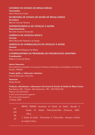 GOVERNO DO ESTADO DE MINAS GERAIS
Governador
Aécio Neves da Cunha
SECRETARIA DE ESTADO DE SAÚDE DE MINAS GERAIS
Secretário
Marcelo Gouvêa Teixeira
SUPERINTENDÊNCIA DE ATENÇÃO À SAÚDE
Superintendente
Benedito Scaranci Fernandes
GERÊNCIA DE ATENÇÃO BÁSICA
Gerente
Maria Rizoneide Negreiros de Araújo
GERÊNCIA DE NORMALIZAÇÃO DE ATENÇÃO À SAÚDE
Gerente
Marco Antônio Bragança de Matos
COORDENADORIA DO PROGRAMA DE PNEUMOLOGIA SANITÁRIA
Coordenador
Edílson Corrêa de Moura

Aporte financeiro
Este material foi produzido com recursos do Projeto de Expansão e Consolidação da Saúde da
Família - PROESF

Projeto gráfico e editoração eletrônica
Casa de Editoração e Arte Ltda.

Ilustração
Mirella Spinelli

Produção, distribuição e informações Secretaria de Estado de Saúde de Minas Gerais
Rua Sapucaí, 429 – Floresta – Belo Horizonrte – MG – CEP 30150 050
Telefone (31) 3273.5100 –
E-mail: secr.ses@saude.mg.gov.br
Site: www.saude.mg.gov.br
1ª Edição. 2006Aut


                   MINAS GERAIS. Secretaria de Estado de Saúde. Atenção à
      WF
                        Saúde     do     Adulto:   Tuberculose.Belo   Horizonte,   2006.
      250
                        144 p.
       MI
                   1. Saúde do adulto - Tuberculose. 2. Tuberculose - Atenção à Saúde
      AT
                   do Adulto.I.Titulo.
 