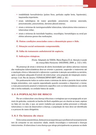 AS DIRETRIZES PARA O ATENDIMENTO




       instabilidade hemodinâmica (pulsos finos, perfusão capilar lenta, hipotensão),
        taquicardia importante;
       sinais radiológicos de maior gravidade: pneumonia extensa associada,
        pneumatoceles, pneumotórax, derrame pleural extenso;
       sinais e sintomas de meningoencefalite tuberculosa, tuberculoma intra-craniano e
        tuberculose miliar;
       sinais e sintomas de toxicidade hepática, neurológica, hematológica ou renal por
        efeitos adversos graves das medicações.

      B. Outras condições associadas como a desnutrição grave e Aids.

      C. Situação social seriamente comprometida.

      D. Falha do tratamento ambulatorial de urgência.

      E. Indicações cirúrgicas.
                         (Fonte: Adaptado de VIANA, Maria Regina Et al. Atenção à saúde
                              da criança.Belo Horizonte: SAS/DNAS, 2004. p. 112 e 143).

      Na presença de sinais e sintomas de alerta (toxicidade) por efeitos adversos maiores
das medicações tuberculostáticas deve-se orientar o paciente, suspender o tratamento até
a resolução clínica e laboratorial e referenciar o paciente à atenção secundária ou terciária,
após a avaliação adequada.(Controle da tuberculose: uma proposta de integração ensino-
serviço. 5 ed. Rio de Janeiro: FUNASA/CRPHF/SBPT, 2002. p. 32.)
      Em praticamente todos os outros sinais e sintomas de alerta o paciente deve receber
terapia sintomática, com suporte especializado quando necessário e disponível, e iniciar,
o mais precocemente possível o tratamento específico com os tuberculostáticos caso ainda
não o tenha realizado, na unidade básica de saúde.


1.4 A POPULAÇÃO DE RISCO
      Por ser a tuberculose uma doença infecciosa e contagiosa que se propaga pelo ar por
meio de gotículas, contendo os bacilos de Koch expelidos por um doente ao tossir, espirrar
ou falar em voz alta, e que, ao serem inalados por pessoas sadias provocam a infecção
tuberculosa e o risco de desenvolver a doença, a população de risco deve ser identificada
e a procura de casos obrigatória.


1.4.1 Os fatores de risco
      Entre outras características, destacamos as seguintes que o profissional necessariamente
tem de computar no seu raciocínio: idade, estado imunológico e nutricional e doenças
intercorrentes. A tuberculose é uma doença que atinge principalmente as pessoas na idade

                                             23
 