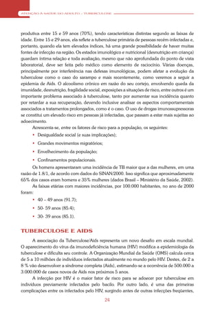 ATENÇÃO À SAÚDE DO ADULTO – TUBERCULOSE




produtiva entre 15 e 59 anos (70%), tendo características distintas segundo as faixas de
idade. Entre 15 e 29 anos, ela reflete a tuberculose primária de pessoas recém-infectadas e,
portanto, quando ela tem elevados índices, há uma grande possibilidade de haver muitas
fontes de infecção na região. Os estados imunológico e nutricional (desnutrição em criança)
guardam íntima relação e toda avaliação, mesmo que não aprofundada do ponto de vista
laboratorial, deve ser feita pelo médico como elemento de raciocínio. Várias doenças,
principalmente por interferência nas defesas imunológicas, podem afetar a evolução da
tuberculose como o caso do sarampo e mais recentemente, como veremos a seguir a
epidemia de Aids. O alcoolismo crônico em razão do seu cortejo, envolvendo queda da
imunidade, desnutrição, fragilidade social, exposições a situações de risco, entre outros é um
importante problema associado à tuberculose, tanto por aumentar sua incidência quanto
por retardar a sua recuperação, devendo inclusive analisar os aspectos comportamentais
associados a tratamentos prolongados, como é o caso. O uso de drogas imunossupressoras
se constitui um elevado risco em pessoas já infectadas, que passam a estar mais sujeitas ao
adoecimento.
      Acrescenta-se, entre os fatores de risco para a população, os seguintes:
       Desigualdade social (e suas implicações);
       Grandes movimentos migratórios;
       Envelhecimento da população;
       Confinamentos populacionais.
      Os homens apresentaram uma incidência de TB maior que a das mulheres, em uma
razão de 1.8/1, de acordo com dados do SINAN/2000. Isso significa que aproximadamente
65% dos casos eram homens e 35% mulheres (dados Brasil – Ministério da Saúde, 2002).
      As faixas etárias com maiores incidências, por 100.000 habitantes, no ano de 2000
foram:
       40 – 49 anos (91.7);
       50- 59 anos (85.4);
       30- 39 anos (85.1).


TUBERCULOSE E AIDS
      A associação da Tuberculose/Aids representa um novo desafio em escala mundial.
O aparecimento do vírus da imunodeficiência humana (HIV) modifica a epidemiologia da
tuberculose e dificulta seu controle. A Organização Mundial da Saúde (OMS) calcula cerca
de 5 a 10 milhões de indivíduos infectados atualmente no mundo pelo HIV. Destes, de 2 a
8 % vão desenvolver a síndrome completa (Aids), estimando-se a ocorrência de 500.000 a
3.000.000 de casos novos de Aids nos próximos 5 anos.
      A infecção por HIV é o maior fator de risco para se adoecer por tuberculose em
indivíduos previamente infectados pelo bacilo. Por outro lado, é uma das primeiras
complicações entre os infectados pelo HIV, surgindo antes de outras infecções freqüentes,

                                             24
 