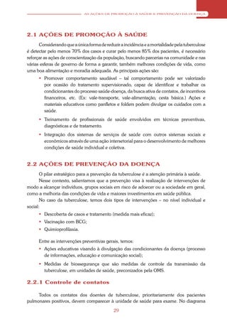 AS AÇÕES DE PROMOÇÃO À SAÚDE E PREVENÇÃO DA DOENÇA




2.1 AÇÕES DE PROMOÇÃO À SAÚDE
      Considerando que a única forma de reduzir a incidência e a mortalidade pela tuberculose
é detectar pelo menos 70% dos casos e curar pelo menos 85% dos pacientes, é necessário
reforçar as ações de conscientização da população, buscando parcerias na comunidade e nas
várias esferas de governo de forma a garantir, também melhores condições de vida, como
uma boa alimentação e moradia adequada. As principais ações são:
       Promover comportamento saudável – tal comportamento pode ser valorizado
        por ocasião do tratamento supervisionado, capaz de identificar e trabalhar os
        condicionantes do processo saúde-doença, da busca ativa de contatos, de incentivos
        financeiros, etc. (Ex: vale-transporte, vale-alimentação, cesta básica.) Ações e
        materiais educativos como panfletos e folders podem divulgar os cuidados com a
        saúde.
       Treinamento de profissionais de saúde envolvidos em técnicas preventivas,
        diagnósticas e de tratamento.
       Integração dos sistemas de serviços de saúde com outros sistemas sociais e
        econômicos através de uma ação intersetorial para o desenvolvimento de melhores
        condições de saúde individual e coletiva.


2.2 AÇÕES DE PREVENÇÃO DA DOENÇA
       O pilar estratégico para a prevenção da tuberculose é a atenção primária à saúde.
       Nesse contexto, salientamos que a prevenção visa à realização de intervenções de
modo a alcançar indivíduos, grupos sociais em risco de adoecer ou a sociedade em geral,
como a melhoria das condições de vida e maiores investimentos em saúde pública.
       No caso da tuberculose, temos dois tipos de intervenções – no nível individual e
social:
       Descoberta de casos e tratamento (medida mais eficaz);
       Vacinação com BCG;
       Quimioprofilaxia.

      Entre as intervenções preventivas gerais, temos:
       Ações educativas visando à divulgação das condicionantes da doença (processo
        de informações, educação e comunicação social);
       Medidas de biossegurança que são medidas de controle da transmissão da
        tuberculose, em unidades de saúde, preconizados pela OMS.

2.2.1 Controle de contatos

     Todos os contatos dos doentes de tuberculose, prioritariamente dos pacientes
pulmonares positivos, devem comparecer à unidade de saúde para exame. No diagrama

                                             29
 