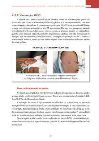AS AÇÕES DE PROMOÇÃO À SAÚDE E PREVENÇÃO DA DOENÇA




2.2.2 Vacinação BCG
      A vacina BCG exerce notável poder protetor contra as manifestações graves da
primo-infecção, como as disseminações hematogênicas e a meningoencefalite, mas não
evita a infecção tuberculosa. A proteção se mantém por 10 a 15 anos. A vacina BCG não
protege os indivíduos já infectados pelo M. tuberculosis. Por isso, nos países com elevada
prevalência de infecção tuberculosa, como o nosso, as crianças devem ser vacinadas o
quanto antes possível, após o nascimento. Nas áreas geográficas com alta prevalência de
infecção por micobactérias não-tuberculosas, a margem de proteção do BCG contra a
tuberculose é reduzida, razão por que nessas regiões o seu rendimento é baixo em termos
de saúde pública.

                         VACINAÇÃO E CICATRIZ DA VACINA BCG




                 A vacinação BCG deve ser realizada segundo orientações
               do Programa Nacional de Imunização do Ministério da Saúde



      Dose e administração da vacina

      No Brasil, a vacina BCG é prioritariamente indicada para as crianças de zero a quatro
anos de idade, sendo obrigatória para menores de um ano, como dispõe a Portaria nº 452,
de 6/12/1976, do Ministério da Saúde.
      A aplicação da vacina é rigorosamente intradérmica, no braço direito, na altura da
inserção inferior do músculo deltóide, em caso de primo-vacinação, e 1cm a 2cm acima, na
revacinação. Essa localização permite a fácil verificação da existência de cicatriz para efeito
de avaliação do programa e limita as reações ganglionares à região axilar. A vacina BCG
pode ser simultaneamente aplicada com outras vacinas, mesmo com as de vírus vivos.
      Outros aspectos relacionados com a aplicação da vacina BCG, como conservação,
material utilizado, técnicas e procedimentos, constam do Manual do Programa Nacional de
Imunizações.




                                              31
 