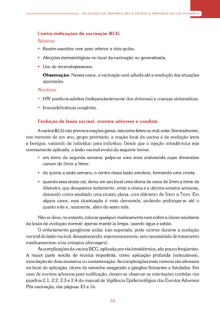 AS AÇÕES DE PROMOÇÃO À SAÚDE E PREVENÇÃO DA DOENÇA




      Contra-indicações da vacinação BCG
      Relativas
       Recém-nascidos com peso inferior a dois quilos.

       Afecções dermatológicas no local da vacinação ou generalizada.

       Uso de imunodepressores.
        Observação: Nesses casos, a vacinação será adiada até a resolução das situações
        apontadas.
      Absolutas

       HIV positivos-adultos (independentemente dos sintomas) e crianças sintomáticas.

       Imunodeficiência congênita.


      Evolução da lesão vacinal, eventos adversos e conduta

      A vacina BCG não provoca reações gerais, tais como febre ou mal-estar. Normalmente,
nos menores de um ano, grupo prioritário, a reação local da vacina é de evolução lenta
e benigna, variando de indivíduo para indivíduo. Desde que a injeção intradérmica seja
corretamente aplicada, a lesão vacinal evolui da seguinte forma:
       em torno da segunda semana, palpa-se uma zona endurecida cujas dimensões
        variam de 3mm a 9mm;

       da quinta a sexta semana, o centro dessa lesão amolece, formando uma crosta;

       quando essa crosta cai, deixa em seu local uma úlcera de cerca de 2mm a 6mm de
        diâmetro, que desaparece lentamente, entre a oitava e a décima-terceira semanas,
        deixando como resultado uma cicatriz plana, com diâmetro de 3mm a 7mm. Em
        alguns casos, essa cicatrização é mais demorada, podendo prolongar-se até o
        quarto mês e, raramente, além do sexto mês.

      Não se deve, no entanto, colocar qualquer medicamento nem cobrir a úlcera resultante
da lesão de evolução normal; apenas mantê-la limpa, usando água e sabão.
      O enfartamento ganglionar axilar, não supurado, pode ocorrer durante a evolução
normal da lesão vacinal, desaparecendo, espontaneamente, sem necessidade de tratamento
medicamentoso e/ou cirúrgico (drenagem).
      As complicações da vacina BCG, aplicada por via intradérmica, são pouco freqüentes.
A maior parte resulta de técnica imperfeita, como aplicação profunda (subcutânea),
inoculação de dose excessiva ou contaminação. As complicações mais comuns são abcessos
no local da aplicação, úlcera de tamanho exagerado e gânglios flutuantes e fistulados. Em
caso de eventos adversos para notificação, devem-se observar as orientações contidas nos
quadros 2.1, 2.2, 2.3 e 2.4 do manual de Vigilância Epidemiológica dos Eventos Adversos
Pós-vacinação, das páginas 13 a 16.


                                           33
 
